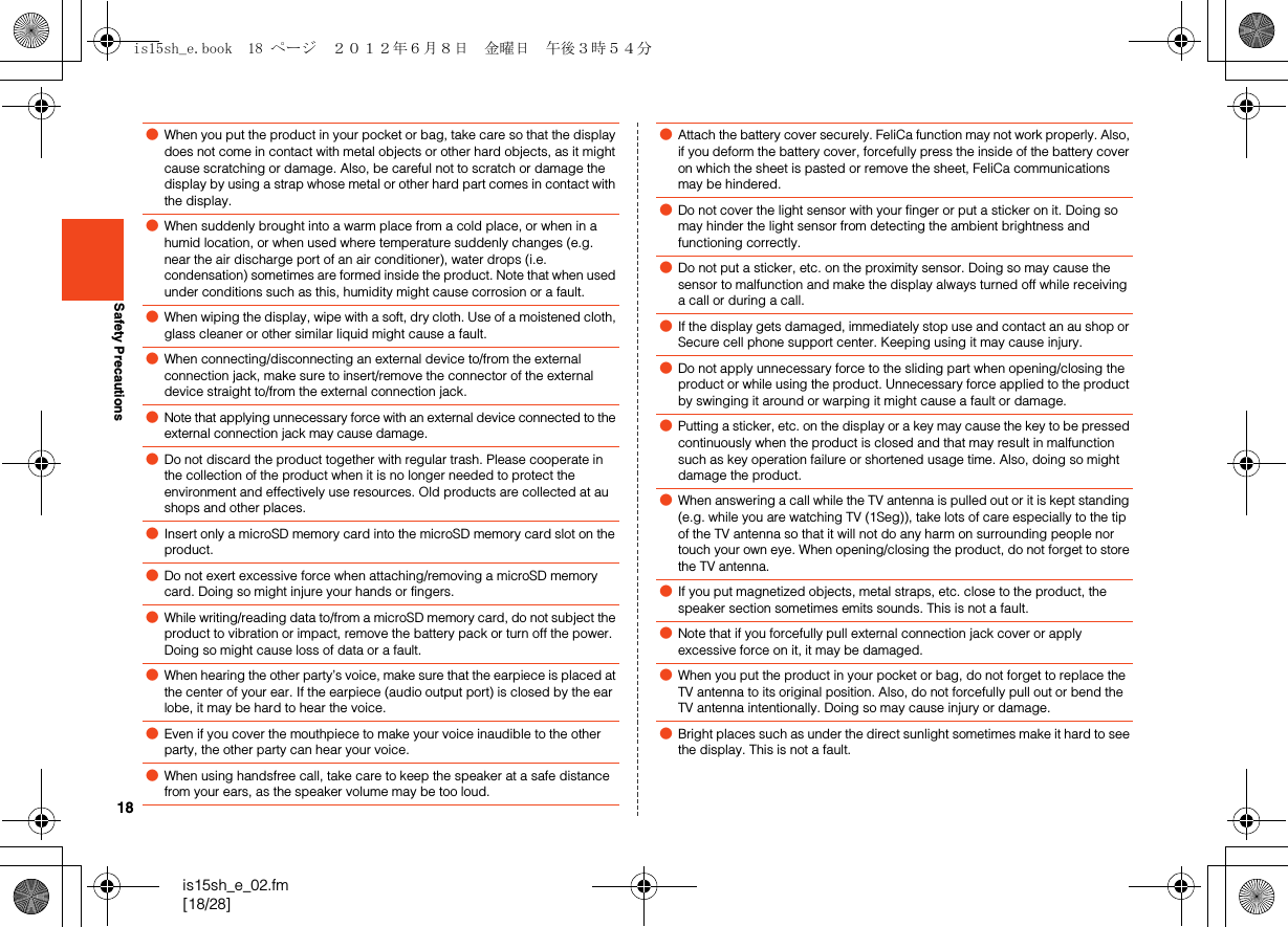 18is15sh_e_02.fm[18/28]Safety Precautions●When you put the product in your pocket or bag, take care so that the display does not come in contact with metal objects or other hard objects, as it might cause scratching or damage. Also, be careful not to scratch or damage the display by using a strap whose metal or other hard part comes in contact with the display.●When suddenly brought into a warm place from a cold place, or when in a humid location, or when used where temperature suddenly changes (e.g. near the air discharge port of an air conditioner), water drops (i.e. condensation) sometimes are formed inside the product. Note that when used under conditions such as this, humidity might cause corrosion or a fault.●When wiping the display, wipe with a soft, dry cloth. Use of a moistened cloth, glass cleaner or other similar liquid might cause a fault.●When connecting/disconnecting an external device to/from the external connection jack, make sure to insert/remove the connector of the external device straight to/from the external connection jack.●Note that applying unnecessary force with an external device connected to the external connection jack may cause damage.●Do not discard the product together with regular trash. Please cooperate in the collection of the product when it is no longer needed to protect the environment and effectively use resources. Old products are collected at au shops and other places.●Insert only a microSD memory card into the microSD memory card slot on the product.●Do not exert excessive force when attaching/removing a microSD memory card. Doing so might injure your hands or fingers.●While writing/reading data to/from a microSD memory card, do not subject the product to vibration or impact, remove the battery pack or turn off the power. Doing so might cause loss of data or a fault.●When hearing the other party’s voice, make sure that the earpiece is placed at the center of your ear. If the earpiece (audio output port) is closed by the ear lobe, it may be hard to hear the voice.●Even if you cover the mouthpiece to make your voice inaudible to the other party, the other party can hear your voice.●When using handsfree call, take care to keep the speaker at a safe distance from your ears, as the speaker volume may be too loud.●Attach the battery cover securely. FeliCa function may not work properly. Also, if you deform the battery cover, forcefully press the inside of the battery cover on which the sheet is pasted or remove the sheet, FeliCa communications may be hindered.●Do not cover the light sensor with your finger or put a sticker on it. Doing so may hinder the light sensor from detecting the ambient brightness and functioning correctly.●Do not put a sticker, etc. on the proximity sensor. Doing so may cause the sensor to malfunction and make the display always turned off while receiving a call or during a call.●If the display gets damaged, immediately stop use and contact an au shop or Secure cell phone support center. Keeping using it may cause injury.●Do not apply unnecessary force to the sliding part when opening/closing the product or while using the product. Unnecessary force applied to the product by swinging it around or warping it might cause a fault or damage. ●Putting a sticker, etc. on the display or a key may cause the key to be pressed continuously when the product is closed and that may result in malfunction such as key operation failure or shortened usage time. Also, doing so might damage the product.●When answering a call while the TV antenna is pulled out or it is kept standing (e.g. while you are watching TV (1Seg)), take lots of care especially to the tip of the TV antenna so that it will not do any harm on surrounding people nor touch your own eye. When opening/closing the product, do not forget to store the TV antenna.●If you put magnetized objects, metal straps, etc. close to the product, the speaker section sometimes emits sounds. This is not a fault.●Note that if you forcefully pull external connection jack cover or apply excessive force on it, it may be damaged.●When you put the product in your pocket or bag, do not forget to replace the TV antenna to its original position. Also, do not forcefully pull out or bend the TV antenna intentionally. Doing so may cause injury or damage.●Bright places such as under the direct sunlight sometimes make it hard to see the display. This is not a fault.is15sh_e.book  18 ページ  ２０１２年６月８日　金曜日　午後３時５４分