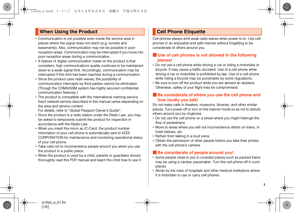 1is15sh_e_01.fm[1/5]•Communication is not possible even inside the service area in places where the signal does not reach (e.g. tunnels and basements). Also, communication may not be possible in poor reception areas. Communication may be interrupted if you move into poor reception areas during a communication.•A feature of digital communication made on the product is that consistent, high communications quality continues to be maintained down to a weak signal limit. Accordingly, communication may be interrupted if this limit has been reached during a communication.•Since the product uses radio waves, the possibility of communication intercepts by third parties cannot be eliminated. (Though the CDMA/GSM system has highly secured confidential communication features.)•The product is compatible with the international roaming service. Each network service described in this manual varies depending on the area and service content.For details, refer to “Global Passport Owner’s Guide”.•Since the product is a radio station under the Radio Law, you may be asked to temporarily submit the product for inspection in accordance with the Radio Law.•When you insert the micro au IC-Card, the product number information of your cell phone is automatically sent to KDDI CORPORATION for maintenance and monitoring operational status of your cell phone.•Take care not to inconvenience people around you when you use the product in a public place.•When the product is used by a child, parents or guardians should thoroughly read this PDF manual and teach the child how to use it.Cell phones always emit weak radio waves when power is on. Use cell phones in an enjoyable and safe manner without forgetting to be considerate of others around you.■Use of cell phones is not allowed in the following places!•Do not use a cell phone while driving a car or riding a motorbike or bicycle. It may cause a traffic accident. Use of a cell phone while driving a car or motorbike is prohibited by law. Use of a cell phone while riding a bicycle may be punishable by some regulations.•Be sure to turn off the product while you are aboard an airplane. Otherwise, safety of your flight may be compromised.■Be considerate of where you use the cell phone and how loudly you talk!Do not make calls in theaters, museums, libraries, and other similar places. Turn power off or turn on the manner mode so as not to disturb others around you by ringtones.•Do not use the cell phone on a street where you might interrupt the flow of pedestrians.•Move to areas where you will not inconvenience others on trains, in hotel lobbies, etc.•Refrain from talking in a loud voice.•Obtain the permission of other people before you take their photos with the cell phone’s camera.■Be considerate of people around you!•Some people close to you in crowded places such as packed trains may be using a cardiac pacemaker. Turn the cell phone off in such places.•Abide by the rules of hospitals and other medical institutions where it is forbidden to use or carry cell phones.When Using the Product Cell Phone Etiquetteis15sh_e.book  1 ページ  ２０１２年６月８日　金曜日　午後３時５４分