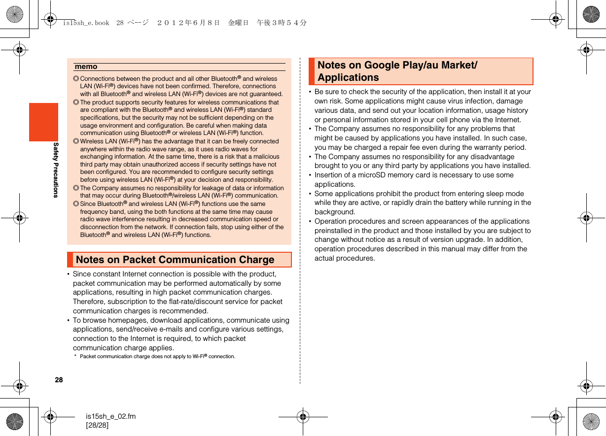 28is15sh_e_02.fm[28/28]Safety Precautions•Since constant Internet connection is possible with the product, packet communication may be performed automatically by some applications, resulting in high packet communication charges. Therefore, subscription to the flat-rate/discount service for packet communication charges is recommended.•To browse homepages, download applications, communicate using applications, send/receive e-mails and configure various settings, connection to the Internet is required, to which packet communication charge applies.* Packet communication charge does not apply to Wi-Fi® connection.•Be sure to check the security of the application, then install it at your own risk. Some applications might cause virus infection, damage various data, and send out your location information, usage history or personal information stored in your cell phone via the Internet.•The Company assumes no responsibility for any problems that might be caused by applications you have installed. In such case, you may be charged a repair fee even during the warranty period.•The Company assumes no responsibility for any disadvantage brought to you or any third party by applications you have installed.•Insertion of a microSD memory card is necessary to use some applications.•Some applications prohibit the product from entering sleep mode while they are active, or rapidly drain the battery while running in the background.•Operation procedures and screen appearances of the applications preinstalled in the product and those installed by you are subject to change without notice as a result of version upgrade. In addition, operation procedures described in this manual may differ from the actual procedures.memo◎Connections between the product and all other Bluetooth® and wireless LAN (Wi-Fi®) devices have not been confirmed. Therefore, connections with all Bluetooth® and wireless LAN (Wi-Fi®) devices are not guaranteed.◎The product supports security features for wireless communications that are compliant with the Bluetooth® and wireless LAN (Wi-Fi®) standard specifications, but the security may not be sufficient depending on the usage environment and configuration. Be careful when making data communication using Bluetooth® or wireless LAN (Wi-Fi®) function.◎Wireless LAN (Wi-Fi®) has the advantage that it can be freely connected anywhere within the radio wave range, as it uses radio waves for exchanging information. At the same time, there is a risk that a malicious third party may obtain unauthorized access if security settings have not been configured. You are recommended to configure security settings before using wireless LAN (Wi-Fi®) at your decision and responsibility.◎The Company assumes no responsibility for leakage of data or information that may occur during Bluetooth®/wireless LAN (Wi-Fi®) communication.◎Since Bluetooth® and wireless LAN (Wi-Fi®) functions use the same frequency band, using the both functions at the same time may cause radio wave interference resulting in decreased communication speed or disconnection from the network. If connection fails, stop using either of the Bluetooth® and wireless LAN (Wi-Fi®) functions.Notes on Packet Communication ChargeNotes on Google Play/au Market/Applicationsis15sh_e.book  28 ページ  ２０１２年６月８日　金曜日　午後３時５４分