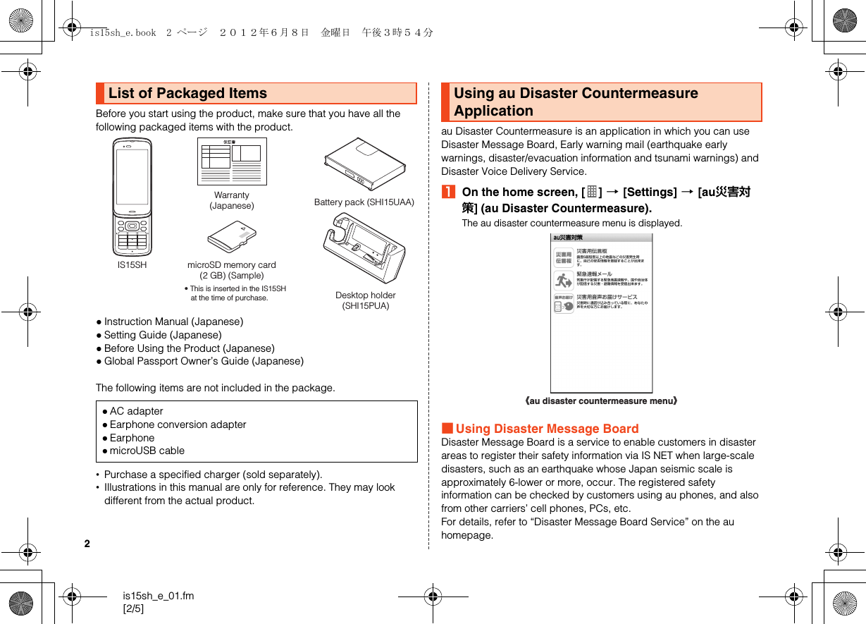 2is15sh_e_01.fm[2/5]Before you start using the product, make sure that you have all the following packaged items with the product.●Instruction Manual (Japanese)●Setting Guide (Japanese)●Before Using the Product (Japanese)●Global Passport Owner’s Guide (Japanese)The following items are not included in the package.•Purchase a specified charger (sold separately).•Illustrations in this manual are only for reference. They may look different from the actual product.au Disaster Countermeasure is an application in which you can use Disaster Message Board, Early warning mail (earthquake early warnings, disaster/evacuation information and tsunami warnings) and Disaster Voice Delivery Service.AOn the home screen, [ ] [[Settings] [[au災害対策] (au Disaster Countermeasure).The au disaster countermeasure menu is displayed.■Using Disaster Message BoardDisaster Message Board is a service to enable customers in disaster areas to register their safety information via IS NET when large-scale disasters, such as an earthquake whose Japan seismic scale is approximately 6-lower or more, occur. The registered safety information can be checked by customers using au phones, and also from other carriers’ cell phones, PCs, etc.For details, refer to “Disaster Message Board Service” on the au homepage.List of Packaged Items●AC adapter●Earphone conversion adapter●Earphone●microUSB cableWarranty(Japanese)IS15SH microSD memory card(2 GB) (Sample)• This is inserted in the IS15SH at the time of purchase.Battery pack (SHI15UAA)Desktop holder(SHI15PUA)Using au Disaster Countermeasure Application《au disaster countermeasure menu》is15sh_e.book  2 ページ  ２０１２年６月８日　金曜日　午後３時５４分