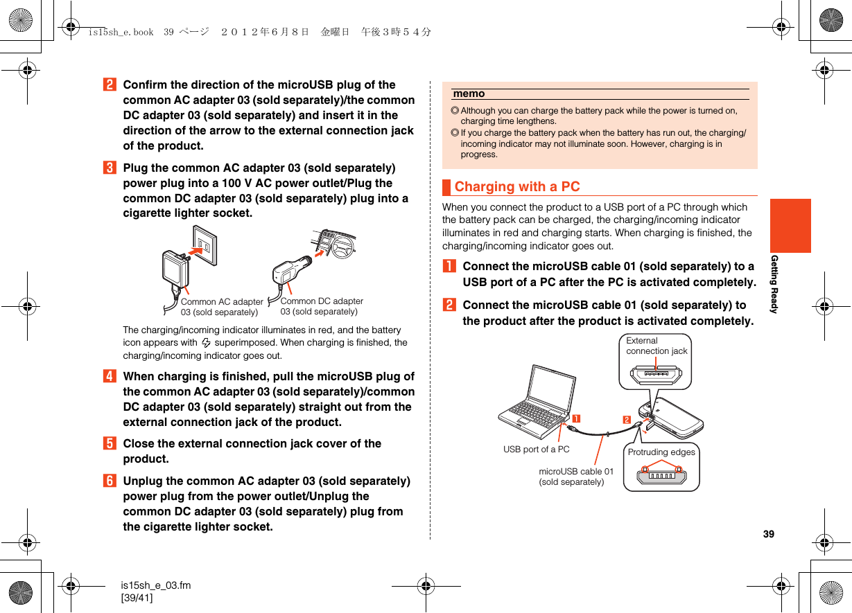 39is15sh_e_03.fm[39/41]Getting ReadyBConfirm the direction of the microUSB plug of the common AC adapter 03 (sold separately)/the common DC adapter 03 (sold separately) and insert it in the direction of the arrow to the external connection jack of the product.CPlug the common AC adapter 03 (sold separately) power plug into a 100 V AC power outlet/Plug the common DC adapter 03 (sold separately) plug into a cigarette lighter socket.The charging/incoming indicator illuminates in red, and the battery icon appears with   superimposed. When charging is finished, the charging/incoming indicator goes out.DWhen charging is finished, pull the microUSB plug of the common AC adapter 03 (sold separately)/common DC adapter 03 (sold separately) straight out from the external connection jack of the product.EClose the external connection jack cover of the product.FUnplug the common AC adapter 03 (sold separately) power plug from the power outlet/Unplug the common DC adapter 03 (sold separately) plug from the cigarette lighter socket.When you connect the product to a USB port of a PC through which the battery pack can be charged, the charging/incoming indicator illuminates in red and charging starts. When charging is finished, the charging/incoming indicator goes out.AConnect the microUSB cable 01 (sold separately) to a USB port of a PC after the PC is activated completely.BConnect the microUSB cable 01 (sold separately) to the product after the product is activated completely.Common DC adapter 03 (sold separately)Common AC adapter 03 (sold separately)memo◎Although you can charge the battery pack while the power is turned on, charging time lengthens.◎If you charge the battery pack when the battery has run out, the charging/incoming indicator may not illuminate soon. However, charging is in progress.Charging with a PCExternal connection jackUSB port of a PCmicroUSB cable 01 (sold separately)Protruding edgesis15sh_e.book  39 ページ  ２０１２年６月８日　金曜日　午後３時５４分