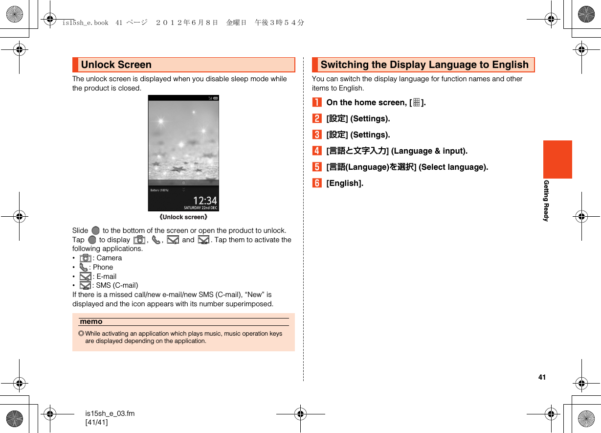 41is15sh_e_03.fm[41/41]Getting ReadyThe unlock screen is displayed when you disable sleep mode while the product is closed.Slide   to the bottom of the screen or open the product to unlock.Tap   to display  ,  ,   and  . Tap them to activate the following applications.•: Camera•: Phone•: E-mail•: SMS (C-mail)If there is a missed call/new e-mail/new SMS (C-mail), “New” is displayed and the icon appears with its number superimposed.You can switch the display language for function names and other items to English.AOn the home screen, [ ].B[設定] (Settings).C[設定] (Settings).D[言語と文字入力] (Language &amp; input).E[言語(Language)を選択] (Select language).F[English].Unlock Screenmemo◎While activating an application which plays music, music operation keys are displayed depending on the application.《Unlock screen》Switching the Display Language to Englishis15sh_e.book  41 ページ  ２０１２年６月８日　金曜日　午後３時５４分