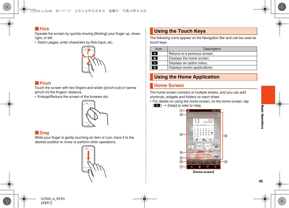 43is15sh_e_04.fm[43/51]Basic Operations■FlickOperate the screen by quickly moving (flicking) your finger up, down, right, or left.•Switch pages, enter characters by flick input, etc.■PinchTouch the screen with two fingers and widen (pinch-out) or narrow (pinch-in) the fingers’ distance.•Enlarge/Reduce the screen of the browser etc.■DragWhile your finger is gently touching an item or icon, trace it to the desired position to move or perform other operations.The following icons appear on the Navigation Bar and can be used as touch keys.The home screen consists of multiple sheets, and you can add shortcuts, widgets and folders on each sheet.•For details on using the home screen, on the home screen, tap [e] [[Help] to refer to Help.Using the Touch KeysIcon Description^Returns to a previous screen.#Displays the home screen.eDisplays an option menu.$Displays recent applications.Using the Home ApplicationHome Screen《Home screen》is15sh_e.book  43 ページ  ２０１２年６月８日　金曜日　午後３時５４分