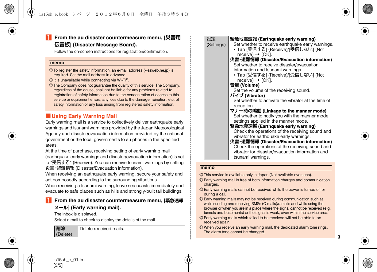 3is15sh_e_01.fm[3/5]AFrom the au disaster countermeasure menu, [災害用伝言板] (Disaster Message Board).Follow the on-screen instructions for registration/confirmation.■Using Early Warning MailEarly warning mail is a service to collectively deliver earthquake early warnings and tsunami warnings provided by the Japan Meteorological Agency and disaster/evacuation information provided by the national government or the local governments to au phones in the specified areas.At the time of purchase, receiving setting of early warning mail (earthquake early warnings and disaster/evacuation information) is set to “受信する” (Receive). You can receive tsunami warnings by setting 災害・避難情報 (Disaster/Evacuation information).When receiving an earthquake early warning, secure your safety and act composedly according to the surrounding situations.When receiving a tsunami warning, leave sea coasts immediately and evacuate to safe places such as hills and strongly-built tall buildings.AFrom the au disaster countermeasure menu, [緊急速報メール] (Early warning mail).The inbox is displayed.Select a mail to check to display the details of the mail.memo◎To register the safety information, an e-mail address (~ezweb.ne.jp) is required. Set the mail address in advance.◎It is unavailable while connecting via Wi-Fi®.◎The Company does not guarantee the quality of this service. The Company, regardless of the cause, shall not be liable for any problems related to registration of safety information due to the concentration of access to this service or equipment errors, any loss due to the damage, ruination, etc. of safety information or any loss arising from registered safety information.削除 (Delete)Delete received mails.設定 (Settings)緊急地震速報 (Earthquake early warning)Set whether to receive earthquake early warnings.•Tap [受信する] (Receive)/[受信しない] (Not receive) [[OK].災害・避難情報 (Disaster/Evacuation information)Set whether to receive disaster/evacuation information and tsunami warnings.•Tap [受信する] (Receive)/[受信しない] (Not receive) [[OK].音量 (Volume)Set the volume of the receiving sound.バイブ (Vibrator)Set whether to activate the vibrator at the time of reception.マナー時の鳴動 (Linkage to the manner mode)Set whether to notify you with the manner mode settings applied in the manner mode.緊急地震速報 (Earthquake early warning)Check the operations of the receiving sound and vibrator for earthquake early warnings.災害・避難情報 (Disaster/Evacuation information)Check the operations of the receiving sound and vibrator for disaster/evacuation information and tsunami warnings.memo◎This service is available only in Japan (Not available overseas).◎Early warning mail is free of both information charges and communication charges.◎Early warning mails cannot be received while the power is turned off or during a call.◎Early warning mails may not be received during communication such as while sending and receiving SMSs (C-mails)/e-mails and while using the browser or when you are in a place where the signal cannot be received (e.g. tunnels and basements) or the signal is weak, even within the service area.◎Early warning mails which failed to be received will not be able to be received again.◎When you receive an early warning mail, the dedicated alarm tone rings. The alarm tone cannot be changed.is15sh_e.book  3 ページ  ２０１２年６月８日　金曜日　午後３時５４分