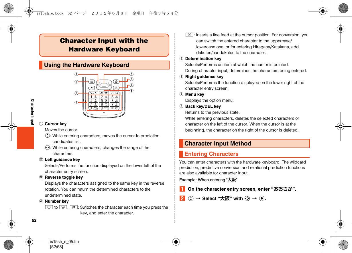 52is15sh_e_05.fm[52/53]Character InputACursor keyMoves the cursor.j: While entering characters, moves the cursor to prediction candidates list.s: While entering characters, changes the range of the characters.BLeft guidance keySelects/Performs the function displayed on the lower left of the character entry screen.CReverse toggle keyDisplays the characters assigned to the same key in the reverse rotation. You can return the determined characters to the undetermined state.DNumber key0 to 9, /: Switches the character each time you press the key, and enter the character..: Inserts a line feed at the cursor position. For conversion, you can switch the entered character to the uppercase/lowercase one, or for entering Hiragana/Katakana, add dakuten/handakuten to the character.EDetermination keySelects/Performs an item at which the cursor is pointed.During character input, determines the characters being entered.FRight guidance keySelects/Performs the function displayed on the lower right of the character entry screen.GMenu keyDisplays the option menu.HBack key/DEL keyReturns to the previous state.While entering characters, deletes the selected characters or character on the left of the cursor. When the cursor is at the beginning, the character on the right of the cursor is deleted.You can enter characters with the hardware keyboard. The wildcard prediction, predictive conversion and relational prediction functions are also available for character input.Example: When entering “大阪”AOn the character entry screen, enter “おおさか”.Bj [Select “大阪” with a [c.Character Input with the Hardware KeyboardUsing the Hardware KeyboardCharacter Input MethodEntering Charactersis15sh_e.book  52 ページ  ２０１２年６月８日　金曜日　午後３時５４分