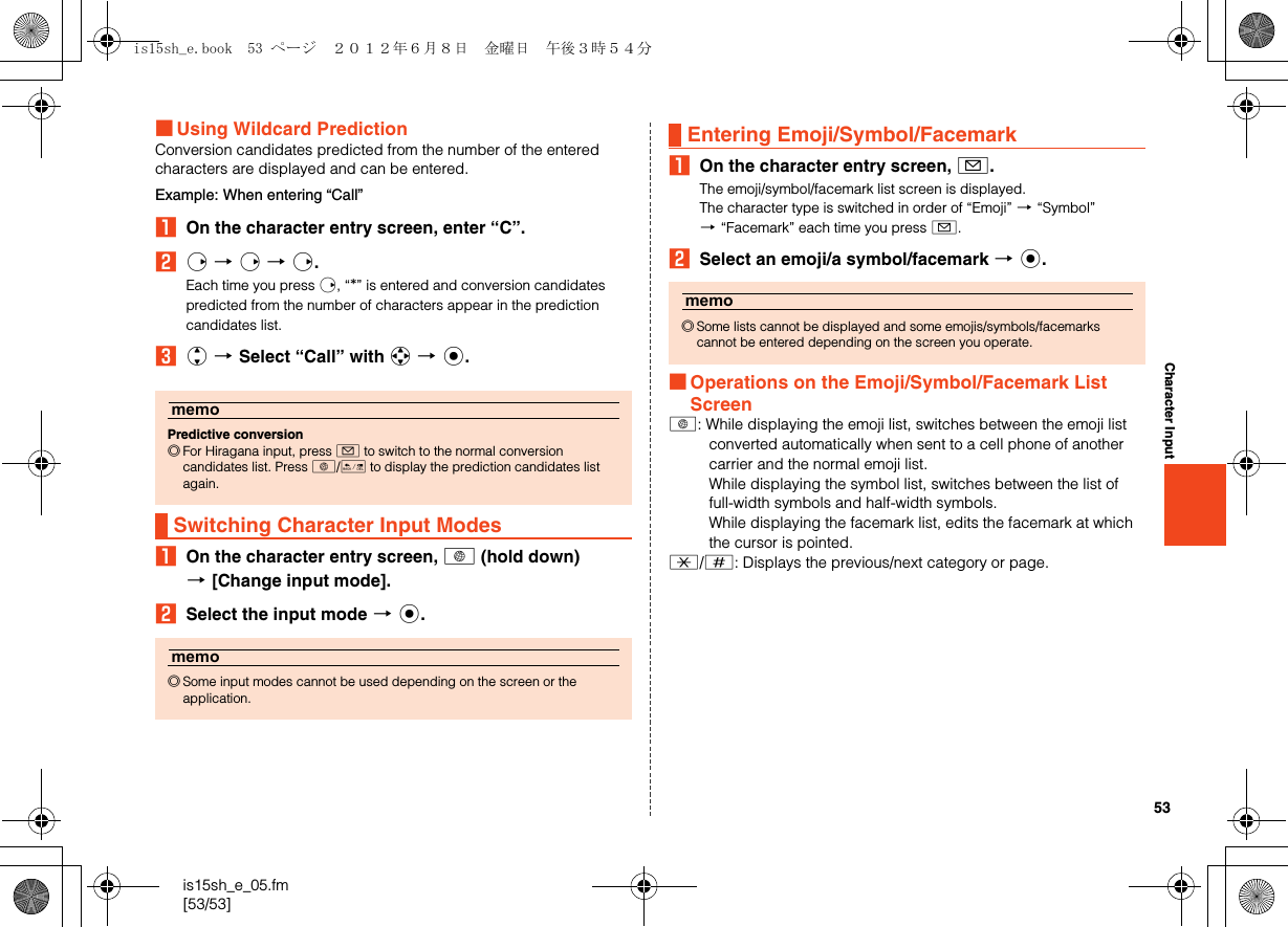 53is15sh_e_05.fm[53/53]Character Input■Using Wildcard PredictionConversion candidates predicted from the number of the entered characters are displayed and can be entered.Example: When entering “Call”AOn the character entry screen, enter “C”.Br [r [r.Each time you press r, “*” is entered and conversion candidates predicted from the number of characters appear in the prediction candidates list.Cj [Select “Call” with a [c.AOn the character entry screen, C (hold down) [[Change input mode].BSelect the input mode [c.AOn the character entry screen, A.The emoji/symbol/facemark list screen is displayed.The character type is switched in order of “Emoji” [“Symbol” [“Facemark” each time you press A.BSelect an emoji/a symbol/facemark [c.■Operations on the Emoji/Symbol/Facemark List ScreenC: While displaying the emoji list, switches between the emoji list converted automatically when sent to a cell phone of another carrier and the normal emoji list.While displaying the symbol list, switches between the list of full-width symbols and half-width symbols.While displaying the facemark list, edits the facemark at which the cursor is pointed..//: Displays the previous/next category or page.memoPredictive conversion◎For Hiragana input, press A to switch to the normal conversion candidates list. Press C/J to display the prediction candidates list again.Switching Character Input Modesmemo◎Some input modes cannot be used depending on the screen or the application.Entering Emoji/Symbol/Facemarkmemo◎Some lists cannot be displayed and some emojis/symbols/facemarks cannot be entered depending on the screen you operate.is15sh_e.book  53 ページ  ２０１２年６月８日　金曜日　午後３時５４分