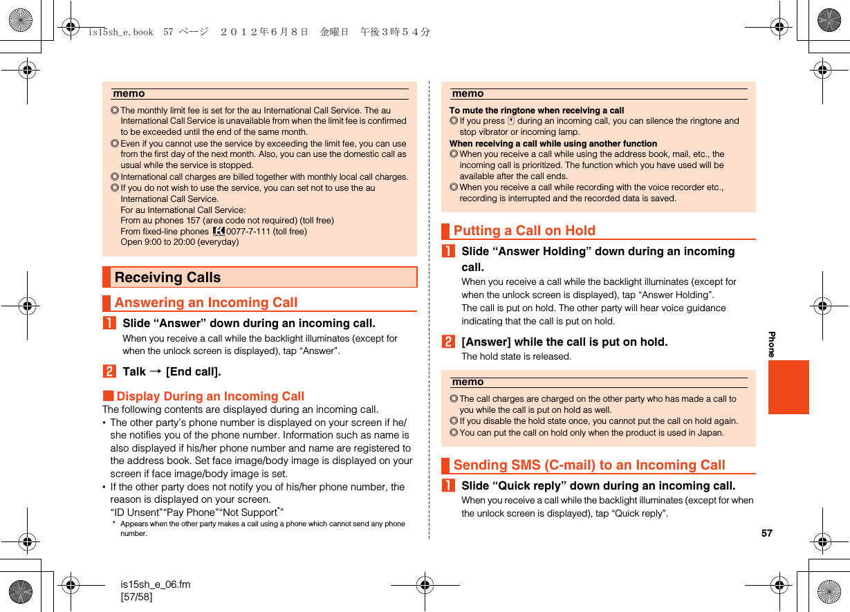 57is15sh_e_06.fm[57/58]PhoneASlide “Answer” down during an incoming call.When you receive a call while the backlight illuminates (except for when the unlock screen is displayed), tap “Answer”.BTalk [[End call].■Display During an Incoming CallThe following contents are displayed during an incoming call.•The other party’s phone number is displayed on your screen if he/she notifies you of the phone number. Information such as name is also displayed if his/her phone number and name are registered to the address book. Set face image/body image is displayed on your screen if face image/body image is set.•If the other party does not notify you of his/her phone number, the reason is displayed on your screen.“ID Unsent”“Pay Phone”“Not Support*”* Appears when the other party makes a call using a phone which cannot send any phone number.ASlide “Answer Holding” down during an incoming call.When you receive a call while the backlight illuminates (except for when the unlock screen is displayed), tap “Answer Holding”.The call is put on hold. The other party will hear voice guidance indicating that the call is put on hold.B[Answer] while the call is put on hold.The hold state is released.ASlide “Quick reply” down during an incoming call.When you receive a call while the backlight illuminates (except for when the unlock screen is displayed), tap “Quick reply”.memo◎The monthly limit fee is set for the au International Call Service. The au International Call Service is unavailable from when the limit fee is confirmed to be exceeded until the end of the same month.◎Even if you cannot use the service by exceeding the limit fee, you can use from the first day of the next month. Also, you can use the domestic call as usual while the service is stopped.◎International call charges are billed together with monthly local call charges.◎If you do not wish to use the service, you can set not to use the au International Call Service.For au International Call Service:From au phones 157 (area code not required) (toll free)From fixed-line phones  0077-7-111 (toll free)Open 9:00 to 20:00 (everyday)Receiving CallsAnswering an Incoming CallmemoTo mute the ringtone when receiving a call◎If you press d during an incoming call, you can silence the ringtone and stop vibrator or incoming lamp.When receiving a call while using another function◎When you receive a call while using the address book, mail, etc., the incoming call is prioritized. The function which you have used will be available after the call ends.◎When you receive a call while recording with the voice recorder etc., recording is interrupted and the recorded data is saved.Putting a Call on Holdmemo◎The call charges are charged on the other party who has made a call to you while the call is put on hold as well.◎If you disable the hold state once, you cannot put the call on hold again.◎You can put the call on hold only when the product is used in Japan.Sending SMS (C-mail) to an Incoming Callis15sh_e.book  57 ページ  ２０１２年６月８日　金曜日　午後３時５４分