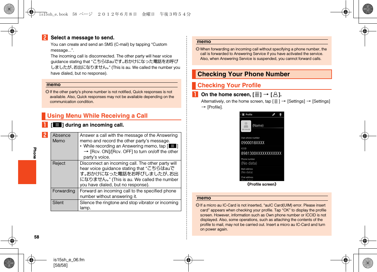 58is15sh_e_06.fm[58/58]PhoneBSelect a message to send.You can create and send an SMS (C-mail) by tapping “Custom message...”.The incoming call is disconnected. The other party will hear voice guidance stating that “こちらはauです。おかけになった電話をお呼びしましたが、お出になりません。” (This is au. We called the number you have dialed, but no response).A[e] during an incoming call.BAOn the home screen, [ ] [[].Alternatively, on the home screen, tap [ ] [[Settings] [[Settings] [[Profile].memo◎If the other party’s phone number is not notified, Quick responses is not available. Also, Quick responses may not be available depending on the communication condition.Using Menu While Receiving a CallAbsence MemoAnswer a call with the message of the Answering memo and record the other party’s message.•While recording an Answering memo, tap [e] [[Rcv. ON]/[Rcv. OFF] to turn on/off the other party’s voice.Reject Disconnect an incoming call. The other party will hear voice guidance stating that “こちらはauです。おかけになった電話をお呼びしましたが、お出になりません。” (This is au. We called the number you have dialed, but no response).Forwarding Forward an incoming call to the specified phone number without answering it.Silent Silence the ringtone and stop vibrator or incoming lamp.memo◎When forwarding an incoming call without specifying a phone number, the call is forwarded to Answering Service if you have activated the service. Also, when Answering Service is suspended, you cannot forward calls.Checking Your Phone NumberChecking Your Profilememo◎If a micro au IC-Card is not inserted, “auIC Card(UIM) error. Please insert card” appears when checking your profile. Tap “OK” to display the profile screen. However, information such as Own phone number or ICCID is not displayed. Also, some operations, such as attaching the contents of the profile to mail, may not be carried out. Insert a micro au IC-Card and turn on power again.《Profile screen》is15sh_e.book  58 ページ  ２０１２年６月８日　金曜日　午後３時５４分