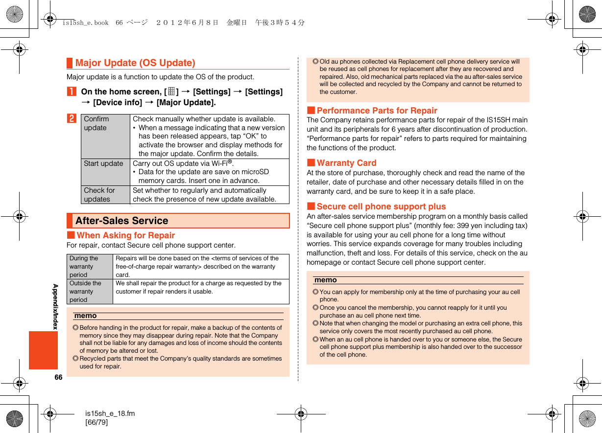 66is15sh_e_18.fm[66/79]Appendix/IndexMajor update is a function to update the OS of the product.AOn the home screen, [ ] [[Settings] [[Settings] [[Device info] [[Major Update].B■When Asking for RepairFor repair, contact Secure cell phone support center.■Performance Parts for RepairThe Company retains performance parts for repair of the IS15SH main unit and its peripherals for 6 years after discontinuation of production. “Performance parts for repair” refers to parts required for maintaining the functions of the product.■Warranty CardAt the store of purchase, thoroughly check and read the name of the retailer, date of purchase and other necessary details filled in on the warranty card, and be sure to keep it in a safe place.■Secure cell phone support plusAn after-sales service membership program on a monthly basis called “Secure cell phone support plus” (monthly fee: 399 yen including tax) is available for using your au cell phone for a long time without worries. This service expands coverage for many troubles including malfunction, theft and loss. For details of this service, check on the au homepage or contact Secure cell phone support center.Major Update (OS Update)Confirm updateCheck manually whether update is available.•When a message indicating that a new version has been released appears, tap “OK” to activate the browser and display methods for the major update. Confirm the details.Start update Carry out OS update via Wi-Fi®.•Data for the update are save on microSD memory cards. Insert one in advance.Check for updatesSet whether to regularly and automatically check the presence of new update available.After-Sales ServiceDuring the warranty periodRepairs will be done based on the &lt;terms of services of the free-of-charge repair warranty&gt; described on the warranty card.Outside the warranty periodWe shall repair the product for a charge as requested by the customer if repair renders it usable.memo◎Before handing in the product for repair, make a backup of the contents of memory since they may disappear during repair. Note that the Company shall not be liable for any damages and loss of income should the contents of memory be altered or lost.◎Recycled parts that meet the Company’s quality standards are sometimes used for repair.◎Old au phones collected via Replacement cell phone delivery service will be reused as cell phones for replacement after they are recovered and repaired. Also, old mechanical parts replaced via the au after-sales service will be collected and recycled by the Company and cannot be returned to the customer.memo◎You can apply for membership only at the time of purchasing your au cell phone.◎Once you cancel the membership, you cannot reapply for it until you purchase an au cell phone next time.◎Note that when changing the model or purchasing an extra cell phone, this service only covers the most recently purchased au cell phone.◎When an au cell phone is handed over to you or someone else, the Secure cell phone support plus membership is also handed over to the successor of the cell phone.is15sh_e.book  66 ページ  ２０１２年６月８日　金曜日　午後３時５４分
