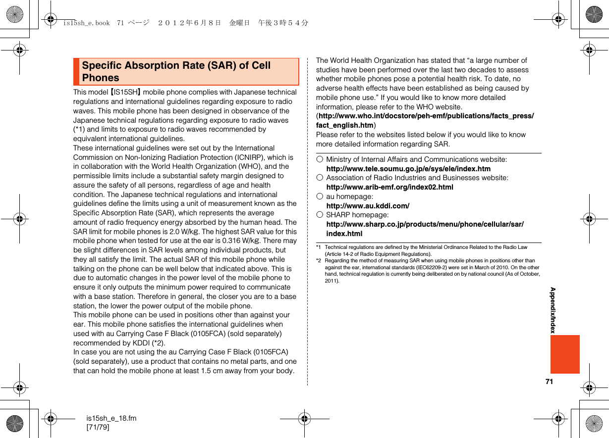 71is15sh_e_18.fm[71/79]Appendix/IndexThis model 【IS15SH】 mobile phone complies with Japanese technical regulations and international guidelines regarding exposure to radio waves. This mobile phone has been designed in observance of the Japanese technical regulations regarding exposure to radio waves (*1) and limits to exposure to radio waves recommended by equivalent international guidelines.These international guidelines were set out by the International Commission on Non-Ionizing Radiation Protection (ICNIRP), which is in collaboration with the World Health Organization (WHO), and the permissible limits include a substantial safety margin designed to assure the safety of all persons, regardless of age and health condition. The Japanese technical regulations and international guidelines define the limits using a unit of measurement known as the Specific Absorption Rate (SAR), which represents the average amount of radio frequency energy absorbed by the human head. The SAR limit for mobile phones is 2.0 W/kg. The highest SAR value for this mobile phone when tested for use at the ear is 0.316 W/kg. There may be slight differences in SAR levels among individual products, but they all satisfy the limit. The actual SAR of this mobile phone while talking on the phone can be well below that indicated above. This is due to automatic changes in the power level of the mobile phone to ensure it only outputs the minimum power required to communicate with a base station. Therefore in general, the closer you are to a base station, the lower the power output of the mobile phone.This mobile phone can be used in positions other than against your ear. This mobile phone satisfies the international guidelines when used with au Carrying Case F Black (0105FCA) (sold separately) recommended by KDDI (*2). In case you are not using the au Carrying Case F Black (0105FCA) (sold separately), use a product that contains no metal parts, and one that can hold the mobile phone at least 1.5 cm away from your body.The World Health Organization has stated that “a large number of studies have been performed over the last two decades to assess whether mobile phones pose a potential health risk. To date, no adverse health effects have been established as being caused by mobile phone use.” If you would like to know more detailed information, please refer to the WHO website.(http://www.who.int/docstore/peh-emf/publications/facts_press/fact_english.htm)Please refer to the websites listed below if you would like to know more detailed information regarding SAR.*1 Technical regulations are defined by the Ministerial Ordinance Related to the Radio Law (Article 14-2 of Radio Equipment Regulations).*2 Regarding the method of measuring SAR when using mobile phones in positions other than against the ear, international standards (IEC62209-2) were set in March of 2010. On the other hand, technical regulation is currently being deliberated on by national council (As of October, 2011).Specific Absorption Rate (SAR) of Cell Phones○Ministry of Internal Affairs and Communications website:(http://www.tele.soumu.go.jp/e/sys/ele/index.htm)○Association of Radio Industries and Businesses website:(http://www.arib-emf.org/index02.html)○au homepage:(http://www.au.kddi.com/)○SHARP homepage:(http://www.sharp.co.jp/products/menu/phone/cellular/sar/index.html)is15sh_e.book  71 ページ  ２０１２年６月８日　金曜日　午後３時５４分