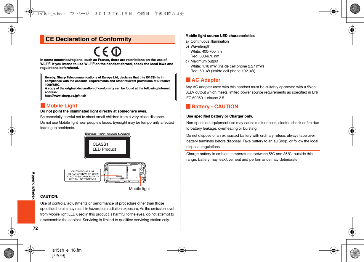 72is15sh_e_18.fm[72/79]Appendix/IndexIn some countries/regions, such as France, there are restrictions on the use of Wi-Fi®. If you intend to use Wi-Fi® on the handset abroad, check the local laws and regulations beforehand.■Mobile LightDo not point the illuminated light directly at someone’s eyes.Be especially careful not to shoot small children from a very close distance.Do not use Mobile light near people’s faces. Eyesight may be temporarily affected leading to accidents.CAUTION:Use of controls, adjustments or performance of procedure other than those specified herein may result in hazardous radiation exposure. As the emission level from Mobile light LED used in this product is harmful to the eyes, do not attempt to disassemble the cabinet. Servicing is limited to qualified servicing station only.Mobile light source LED characteristicsa) Continuous illuminationb) WavelengthWhite: 400-700 nmRed: 600-670 nmc) Maximum outputWhite: 1.18 mW (inside cell phone 2.27 mW)Red: 59 μW (inside cell phone 192 μW)■AC AdapterAny AC adapter used with this handset must be suitably approved with a 5Vdc SELV output which meets limited power source requirements as specified in EN/IEC 60950-1 clause 2.5.■Battery - CAUTIONCE Declaration of ConformityHereby, Sharp Telecommunications of Europe Ltd, declares that this IS15SH is in compliance with the essential requirements and other relevant provisions of Directive 1999/5/EC.A copy of the original declaration of conformity can be found at the following Internet address:(http://www.sharp.co.jp/k-tai/)EN60825-1:1994  A1:2002 &amp; A2:2001CLASS1 LED ProductMobile lightUse specified battery or Charger only.Non-specified equipment use may cause malfunctions, electric shock or fire due to battery leakage, overheating or bursting.Do not dispose of an exhausted battery with ordinary refuse; always tape over battery terminals before disposal. Take battery to an au Shop, or follow the local disposal regulations.Charge battery in ambient temperatures between 5°C and 35°C; outside this range, battery may leak/overheat and performance may deteriorate.is15sh_e.book  72 ページ  ２０１２年６月８日　金曜日　午後３時５４分