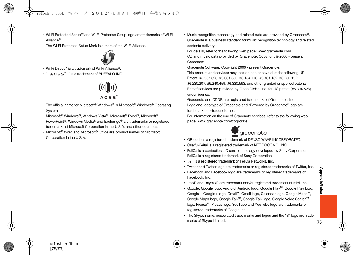 75is15sh_e_18.fm[75/79]Appendix/Index•Wi-Fi Protected Setup™ and Wi-Fi Protected Setup logo are trademarks of Wi-Fi Alliance®.The Wi-Fi Protected Setup Mark is a mark of the Wi-Fi Alliance.•Wi-Fi Direct™ is a trademark of Wi-Fi Alliance®.•“ ” is a trademark of BUFFALO INC.•The official name for Microsoft® Windows® is Microsoft® Windows® Operating System.•Microsoft® Windows®, Windows Vista®, Microsoft® Excel®, Microsoft® PowerPoint®, Windows Media® and Exchange® are trademarks or registered trademarks of Microsoft Corporation in the U.S.A. and other countries.•Microsoft® Word and Microsoft® Office are product names of Microsoft Corporation in the U.S.A.•Music recognition technology and related data are provided by Gracenote®.Gracenote is a business standard for music recognition technology and related contents delivery.For details, refer to the following web page: (www.gracenote.com)CD and music data provided by Gracenote: Copyright © 2000 - present Gracenote.Gracenote Software: Copyright 2000 - present Gracenote.This product and services may include one or several of the following US Patent. #5,987,525, #6,061,680, #6,154,773, #6,161,132, #6,230,192, #6,230,207, #6,240,459, #6,330,593, and other granted or applied patents.Part of services are provided by Open Globe, Inc. for US patent (#6,304,523) under license.Gracenote and CDDB are registered trademarks of Gracenote, Inc.Logo and logo type of Gracenote and “Powered by Gracenote” logo are trademarks of Gracenote, Inc.For information on the use of Gracenote services, refer to the following web page: (www.gracenote.com/corporate)•QR code is a registered trademark of DENSO WAVE INCORPORATED.•Osaifu-Keitai is a registered trademark of NTT DOCOMO, INC.•FeliCa is a contactless IC card technology developed by Sony Corporation.FeliCa is a registered trademark of Sony Corporation.• is a registered trademark of FeliCa Networks, Inc.•Twitter and Twitter logo are trademarks or registered trademarks of Twitter, Inc.•Facebook and Facebook logo are trademarks or registered trademarks of Facebook, Inc.•“mixi” and “mymixi” are trademark and/or registered trademark of mixi, Inc.•Google, Google logo, Android, Android logo, Google Play™, Google Play logo, Google+, Google+ logo, Gmail™, Gmail logo, Calendar logo, Google Maps™, Google Maps logo, Google Talk™, Google Talk logo, Google Voice Search™ logo, Picasa™, Picasa logo, YouTube and YouTube logo are trademarks or registered trademarks of Google Inc.•The Skype name, associated trade marks and logos and the “S” logo are trade marks of Skype Limited.is15sh_e.book  75 ページ  ２０１２年６月８日　金曜日　午後３時５４分