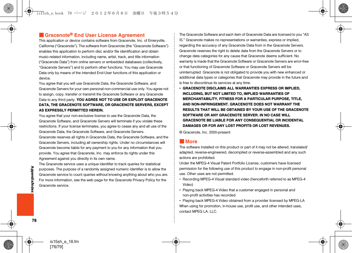 78is15sh_e_18.fm[78/79]Appendix/Index■Gracenote® End User License AgreementThis application or device contains software from Gracenote, Inc. of Emeryville, California (“Gracenote”). The software from Gracenote (the “Gracenote Software”) enables this application to perform disc and/or file identification and obtain music-related information, including name, artist, track, and title information (“Gracenote Data”) from online servers or embedded databases (collectively, “Gracenote Servers”) and to perform other functions. You may use Gracenote Data only by means of the intended End-User functions of this application or device.You agree that you will use Gracenote Data, the Gracenote Software, and Gracenote Servers for your own personal non-commercial use only. You agree not to assign, copy, transfer or transmit the Gracenote Software or any Gracenote Data to any third party. YOU AGREE NOT TO USE OR EXPLOIT GRACENOTE DATA, THE GRACENOTE SOFTWARE, OR GRACENOTE SERVERS, EXCEPT AS EXPRESSLY PERMITTED HEREIN.You agree that your non-exclusive license to use the Gracenote Data, the Gracenote Software, and Gracenote Servers will terminate if you violate these restrictions. If your license terminates, you agree to cease any and all use of the Gracenote Data, the Gracenote Software, and Gracenote Servers. Gracenote reserves all rights in Gracenote Data, the Gracenote Software, and the Gracenote Servers, including all ownership rights. Under no circumstances will Gracenote become liable for any payment to you for any information that you provide. You agree that Gracenote, Inc. may enforce its rights under this Agreement against you directly in its own name.The Gracenote service uses a unique identifier to track queries for statistical purposes. The purpose of a randomly assigned numeric identifier is to allow the Gracenote service to count queries without knowing anything about who you are. For more information, see the web page for the Gracenote Privacy Policy for the Gracenote service.The Gracenote Software and each item of Gracenote Data are licensed to you “AS IS.” Gracenote makes no representations or warranties, express or implied, regarding the accuracy of any Gracenote Data from in the Gracenote Servers. Gracenote reserves the right to delete data from the Gracenote Servers or to change data categories for any cause that Gracenote deems sufficient. No warranty is made that the Gracenote Software or Gracenote Servers are error-free or that functioning of Gracenote Software or Gracenote Servers will be uninterrupted. Gracenote is not obligated to provide you with new enhanced or additional data types or categories that Gracenote may provide in the future and is free to discontinue its services at any time.•GRACENOTE DISCLAIMS ALL WARRANTIES EXPRESS OR IMPLIED, INCLUDING, BUT NOT LIMITED TO, IMPLIED WARRANTIES OF MERCHANTABILITY, FITNESS FOR A PARTICULAR PURPOSE, TITLE, AND NON-INFRINGEMENT. GRACENOTE DOES NOT WARRANT THE RESULTS THAT WILL BE OBTAINED BY YOUR USE OF THE GRACENOTE SOFTWARE OR ANY GRACENOTE SERVER. IN NO CASE WILL GRACENOTE BE LIABLE FOR ANY CONSEQUENTIAL OR INCIDENTAL DAMAGES OR FOR ANY LOST PROFITS OR LOST REVENUES.© Gracenote, Inc. 2000-present■MoreThe software installed on this product or part of it may not be altered, translated/adapted, reverse-engineered, decompiled or reverse-assembled and any such actions are prohibited.Under the MPEG-4 Visual Patent Portfolio License, customers have licensed permission for the following use of this product to engage in non-profit personal use. Other uses are not permitted.•Recording MPEG-4 Visual standard video (henceforth referred to as MPEG-4 Video)•Playing back MPEG-4 Video that a customer engaged in personal and non-profit activities has recorded•Playing back MPEG-4 Video obtained from a provider licensed by MPEG-LAWhen using for promotion, in-house use, profit use, and other intended uses, contact MPEG LA. LLC.is15sh_e.book  78 ページ  ２０１２年６月８日　金曜日　午後３時５４分