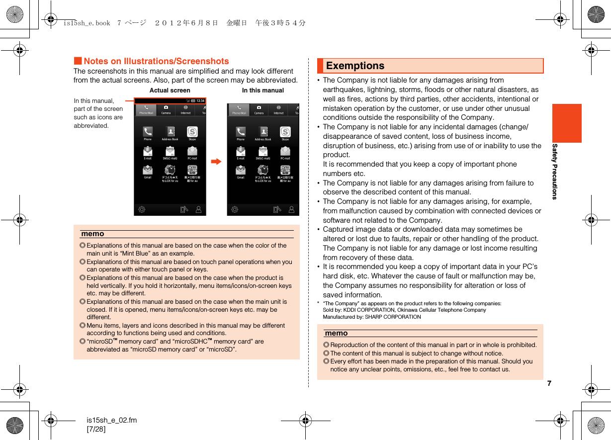 7is15sh_e_02.fm[7/28]Safety Precautions■Notes on Illustrations/ScreenshotsThe screenshots in this manual are simplified and may look different from the actual screens. Also, part of the screen may be abbreviated. •The Company is not liable for any damages arising from earthquakes, lightning, storms, floods or other natural disasters, as well as fires, actions by third parties, other accidents, intentional or mistaken operation by the customer, or use under other unusual conditions outside the responsibility of the Company.•The Company is not liable for any incidental damages (change/disappearance of saved content, loss of business income, disruption of business, etc.) arising from use of or inability to use the product.It is recommended that you keep a copy of important phone numbers etc.•The Company is not liable for any damages arising from failure to observe the described content of this manual.•The Company is not liable for any damages arising, for example, from malfunction caused by combination with connected devices or software not related to the Company.•Captured image data or downloaded data may sometimes be altered or lost due to faults, repair or other handling of the product. The Company is not liable for any damage or lost income resulting from recovery of these data.•It is recommended you keep a copy of important data in your PC’s hard disk, etc. Whatever the cause of fault or malfunction may be, the Company assumes no responsibility for alteration or loss of saved information.* “The Company” as appears on the product refers to the following companies: Sold by: KDDI CORPORATION, Okinawa Cellular Telephone Company Manufactured by: SHARP CORPORATIONmemo◎Explanations of this manual are based on the case when the color of the main unit is “Mint Blue” as an example.◎Explanations of this manual are based on touch panel operations when you can operate with either touch panel or keys.◎Explanations of this manual are based on the case when the product is held vertically. If you hold it horizontally, menu items/icons/on-screen keys etc. may be different.◎Explanations of this manual are based on the case when the main unit is closed. If it is opened, menu items/icons/on-screen keys etc. may be different.◎Menu items, layers and icons described in this manual may be different according to functions being used and conditions.◎“microSD™ memory card” and “microSDHC™ memory card” are abbreviated as “microSD memory card” or “microSD”.In this manual, part of the screen such as icons are abbreviated.Actual screen In this manualExemptionsmemo◎Reproduction of the content of this manual in part or in whole is prohibited.◎The content of this manual is subject to change without notice.◎Every effort has been made in the preparation of this manual. Should you notice any unclear points, omissions, etc., feel free to contact us.is15sh_e.book  7 ページ  ２０１２年６月８日　金曜日　午後３時５４分