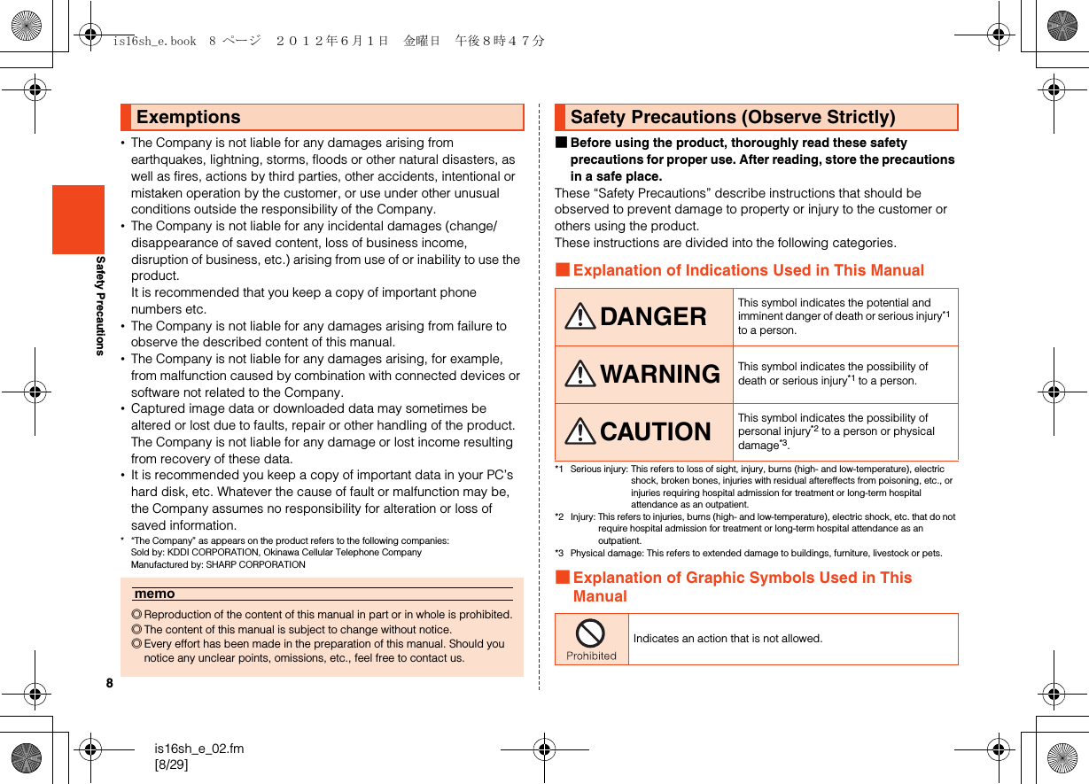 8is16sh_e_02.fm[8/29]Safety Precautions•The Company is not liable for any damages arising from earthquakes, lightning, storms, floods or other natural disasters, as well as fires, actions by third parties, other accidents, intentional or mistaken operation by the customer, or use under other unusual conditions outside the responsibility of the Company.•The Company is not liable for any incidental damages (change/disappearance of saved content, loss of business income, disruption of business, etc.) arising from use of or inability to use the product.It is recommended that you keep a copy of important phone numbers etc.•The Company is not liable for any damages arising from failure to observe the described content of this manual.•The Company is not liable for any damages arising, for example, from malfunction caused by combination with connected devices or software not related to the Company.•Captured image data or downloaded data may sometimes be altered or lost due to faults, repair or other handling of the product. The Company is not liable for any damage or lost income resulting from recovery of these data.•It is recommended you keep a copy of important data in your PC’s hard disk, etc. Whatever the cause of fault or malfunction may be, the Company assumes no responsibility for alteration or loss of saved information.* “The Company” as appears on the product refers to the following companies: Sold by: KDDI CORPORATION, Okinawa Cellular Telephone Company Manufactured by: SHARP CORPORATION■Before using the product, thoroughly read these safety precautions for proper use. After reading, store the precautions in a safe place.These “Safety Precautions” describe instructions that should be observed to prevent damage to property or injury to the customer or others using the product.These instructions are divided into the following categories.■Explanation of Indications Used in This Manual*1 Serious injury: This refers to loss of sight, injury, burns (high- and low-temperature), electric shock, broken bones, injuries with residual aftereffects from poisoning, etc., or injuries requiring hospital admission for treatment or long-term hospital attendance as an outpatient.*2 Injury: This refers to injuries, burns (high- and low-temperature), electric shock, etc. that do not require hospital admission for treatment or long-term hospital attendance as an outpatient.*3 Physical damage: This refers to extended damage to buildings, furniture, livestock or pets.■Explanation of Graphic Symbols Used in This ManualExemptionsmemo◎Reproduction of the content of this manual in part or in whole is prohibited.◎The content of this manual is subject to change without notice.◎Every effort has been made in the preparation of this manual. Should you notice any unclear points, omissions, etc., feel free to contact us.Safety Precautions (Observe Strictly)DANGER This symbol indicates the potential and imminent danger of death or serious injury*1 to a person.WARNING This symbol indicates the possibility of death or serious injury*1 to a person.CAUTION This symbol indicates the possibility of personal injury*2 to a person or physical damage*3.Indicates an action that is not allowed.is16sh_e.book  8 ページ  ２０１２年６月１日　金曜日　午後８時４７分