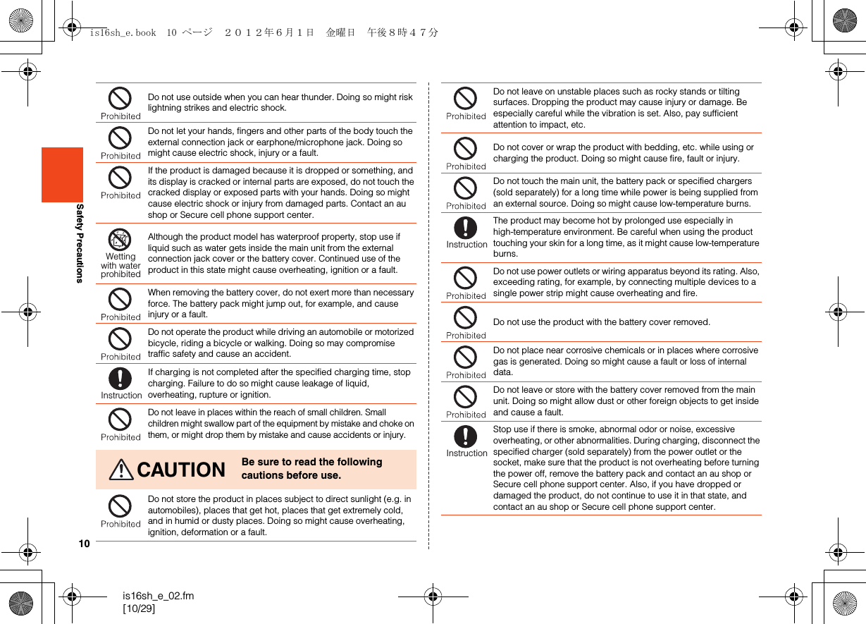 10is16sh_e_02.fm[10/29]Safety PrecautionsDo not use outside when you can hear thunder. Doing so might risk lightning strikes and electric shock.Do not let your hands, fingers and other parts of the body touch the external connection jack or earphone/microphone jack. Doing so might cause electric shock, injury or a fault.If the product is damaged because it is dropped or something, and its display is cracked or internal parts are exposed, do not touch the cracked display or exposed parts with your hands. Doing so might cause electric shock or injury from damaged parts. Contact an au shop or Secure cell phone support center.Although the product model has waterproof property, stop use if liquid such as water gets inside the main unit from the external connection jack cover or the battery cover. Continued use of the product in this state might cause overheating, ignition or a fault.When removing the battery cover, do not exert more than necessary force. The battery pack might jump out, for example, and cause injury or a fault.Do not operate the product while driving an automobile or motorized bicycle, riding a bicycle or walking. Doing so may compromise traffic safety and cause an accident.If charging is not completed after the specified charging time, stop charging. Failure to do so might cause leakage of liquid, overheating, rupture or ignition.Do not leave in places within the reach of small children. Small children might swallow part of the equipment by mistake and choke on them, or might drop them by mistake and cause accidents or injury.CAUTION Be sure to read the following cautions before use.Do not store the product in places subject to direct sunlight (e.g. in automobiles), places that get hot, places that get extremely cold, and in humid or dusty places. Doing so might cause overheating, ignition, deformation or a fault.Wettingwith waterprohibitedInstructionDo not leave on unstable places such as rocky stands or tilting surfaces. Dropping the product may cause injury or damage. Be especially careful while the vibration is set. Also, pay sufficient attention to impact, etc.Do not cover or wrap the product with bedding, etc. while using or charging the product. Doing so might cause fire, fault or injury.Do not touch the main unit, the battery pack or specified chargers (sold separately) for a long time while power is being supplied from an external source. Doing so might cause low-temperature burns.The product may become hot by prolonged use especially in high-temperature environment. Be careful when using the product touching your skin for a long time, as it might cause low-temperature burns.Do not use power outlets or wiring apparatus beyond its rating. Also, exceeding rating, for example, by connecting multiple devices to a single power strip might cause overheating and fire.Do not use the product with the battery cover removed.Do not place near corrosive chemicals or in places where corrosive gas is generated. Doing so might cause a fault or loss of internal data.Do not leave or store with the battery cover removed from the main unit. Doing so might allow dust or other foreign objects to get inside and cause a fault.Stop use if there is smoke, abnormal odor or noise, excessive overheating, or other abnormalities. During charging, disconnect the specified charger (sold separately) from the power outlet or the socket, make sure that the product is not overheating before turning the power off, remove the battery pack and contact an au shop or Secure cell phone support center. Also, if you have dropped or damaged the product, do not continue to use it in that state, and contact an au shop or Secure cell phone support center.InstructionInstructionis16sh_e.book  10 ページ  ２０１２年６月１日　金曜日　午後８時４７分