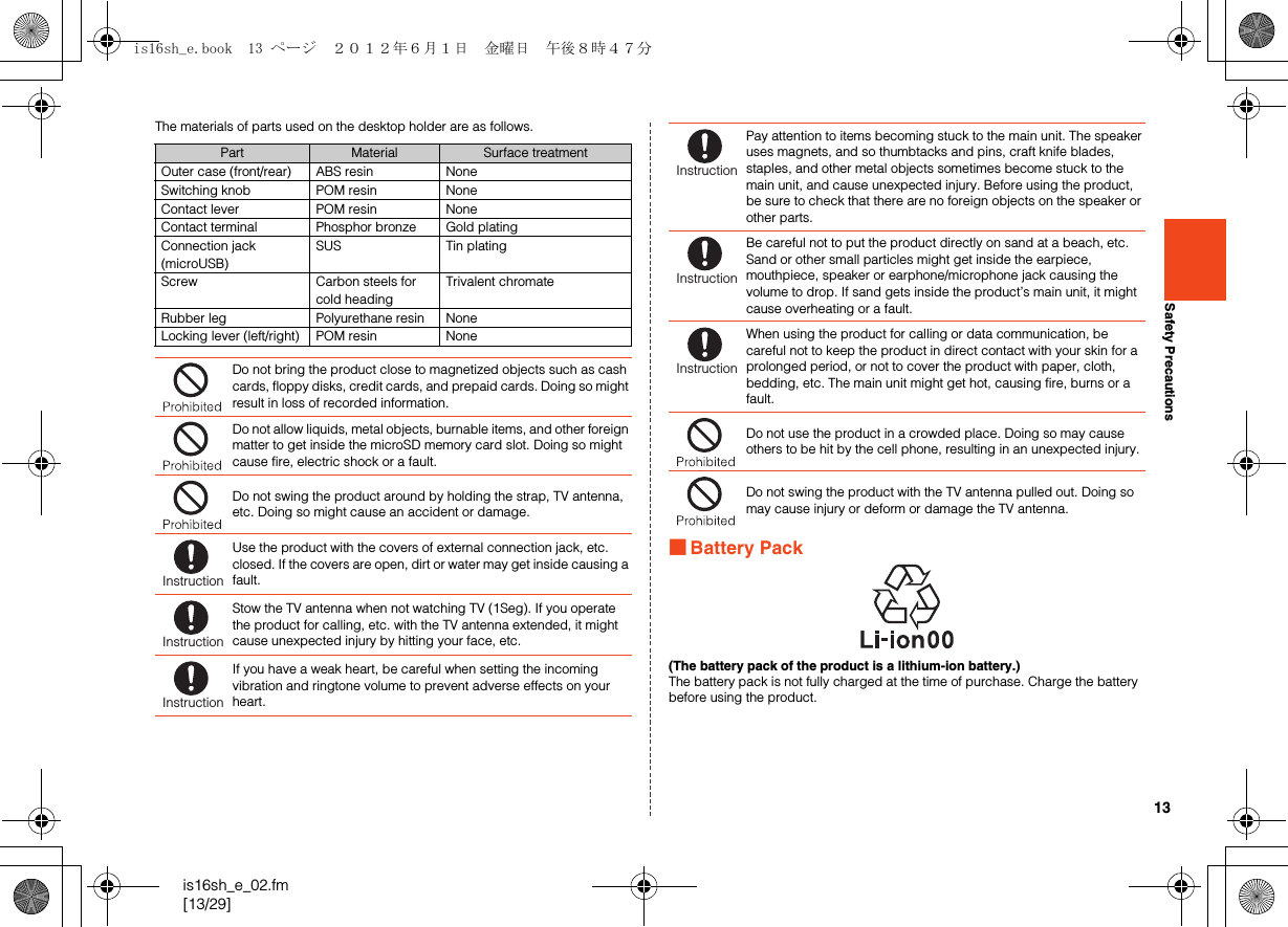 13is16sh_e_02.fm[13/29]Safety PrecautionsThe materials of parts used on the desktop holder are as follows.■Battery Pack(The battery pack of the product is a lithium-ion battery.)The battery pack is not fully charged at the time of purchase. Charge the battery before using the product.Part Material Surface treatmentOuter case (front/rear) ABS resin NoneSwitching knob POM resin NoneContact lever POM resin NoneContact terminal Phosphor bronze Gold platingConnection jack (microUSB)SUS Tin platingScrew Carbon steels for cold headingTrivalent chromateRubber leg Polyurethane resin NoneLocking lever (left/right) POM resin NoneDo not bring the product close to magnetized objects such as cash cards, floppy disks, credit cards, and prepaid cards. Doing so might result in loss of recorded information.Do not allow liquids, metal objects, burnable items, and other foreign matter to get inside the microSD memory card slot. Doing so might cause fire, electric shock or a fault.Do not swing the product around by holding the strap, TV antenna, etc. Doing so might cause an accident or damage.Use the product with the covers of external connection jack, etc. closed. If the covers are open, dirt or water may get inside causing a fault.Stow the TV antenna when not watching TV (1Seg). If you operate the product for calling, etc. with the TV antenna extended, it might cause unexpected injury by hitting your face, etc.If you have a weak heart, be careful when setting the incoming vibration and ringtone volume to prevent adverse effects on your heart.InstructionInstructionInstructionPay attention to items becoming stuck to the main unit. The speaker uses magnets, and so thumbtacks and pins, craft knife blades, staples, and other metal objects sometimes become stuck to the main unit, and cause unexpected injury. Before using the product, be sure to check that there are no foreign objects on the speaker or other parts.Be careful not to put the product directly on sand at a beach, etc. Sand or other small particles might get inside the earpiece, mouthpiece, speaker or earphone/microphone jack causing the volume to drop. If sand gets inside the product’s main unit, it might cause overheating or a fault.When using the product for calling or data communication, be careful not to keep the product in direct contact with your skin for a prolonged period, or not to cover the product with paper, cloth, bedding, etc. The main unit might get hot, causing fire, burns or a fault. Do not use the product in a crowded place. Doing so may cause others to be hit by the cell phone, resulting in an unexpected injury.Do not swing the product with the TV antenna pulled out. Doing so may cause injury or deform or damage the TV antenna.InstructionInstructionInstructionis16sh_e.book  13 ページ  ２０１２年６月１日　金曜日　午後８時４７分