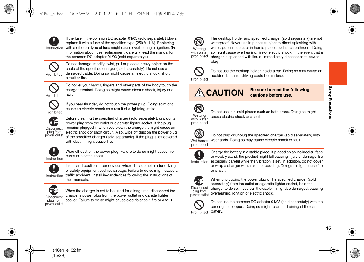 15is16sh_e_02.fm[15/29]Safety PrecautionsIf the fuse in the common DC adapter 01/03 (sold separately) blows, replace it with a fuse of the specified type (250 V, 1 A). Replacing with a different type of fuse might cause overheating or ignition. (For information about fuse replacement, carefully read the manual for the common DC adapter 01/03 (sold separately).) Do not damage, modify, twist, pull or place a heavy object on the cable of the specified charger (sold separately). Do not use a damaged cable. Doing so might cause an electric shock, short circuit or fire.Do not let your hands, fingers and other parts of the body touch the charger terminal. Doing so might cause electric shock, injury or a fault.If you hear thunder, do not touch the power plug. Doing so might cause an electric shock as a result of a lightning strike.Before cleaning the specified charger (sold separately), unplug its power plug from the outlet or cigarette lighter socket. If the plug remains plugged in when you clean the charger, it might cause an electric shock or short circuit. Also, wipe off dust on the power plug of the specified charger (sold separately). If the plug is left covered with dust, it might cause fire.Wipe off dust on the power plug. Failure to do so might cause fire, burns or electric shock.Install and position in-car devices where they do not hinder driving or safety equipment such as airbags. Failure to do so might cause a traffic accident. Install in-car devices following the instructions of their manuals.When the charger is not to be used for a long time, disconnect the charger’s power plug from the power outlet or cigarette lighter socket. Failure to do so might cause electric shock, fire or a fault.InstructionDisconnectplug frompower outletInstructionInstructionDisconnectplug frompower outletThe desktop holder and specified charger (sold separately) are not waterproof. Never use in places subject to direct splashing with water, pet urine, etc. or in humid places such as a bathroom. Doing so might cause overheating, fire or electric shock. In the event that a charger is splashed with liquid, immediately disconnect its power plug.Do not use the desktop holder inside a car. Doing so may cause an accident because driving could be hindered.CAUTION Be sure to read the following cautions before use.Do not use in humid places such as bath areas. Doing so might cause electric shock or a fault.Do not plug or unplug the specified charger (sold separately) with wet hands. Doing so may cause electric shock or fault.Charge the battery in a stable place. If placed on an inclined surface or wobbly stand, the product might fall causing injury or damage. Be especially careful while the vibration is set. In addition, do not cover or wrap a charger with a cloth or bedding. Doing so might cause fire or a fault.When unplugging the power plug of the specified charger (sold separately) from the outlet or cigarette lighter socket, hold the charger to do so. If you pull the cable, it might be damaged, causing overheating, ignition or electric shock.Do not use the common DC adapter 01/03 (sold separately) with the car engine stopped. Doing so might result in draining of the car battery.Wettingwith waterprohibitedWettingwith waterprohibitedWet handsprohibitedInstructionDisconnectplug frompower outletis16sh_e.book  15 ページ  ２０１２年６月１日　金曜日　午後８時４７分