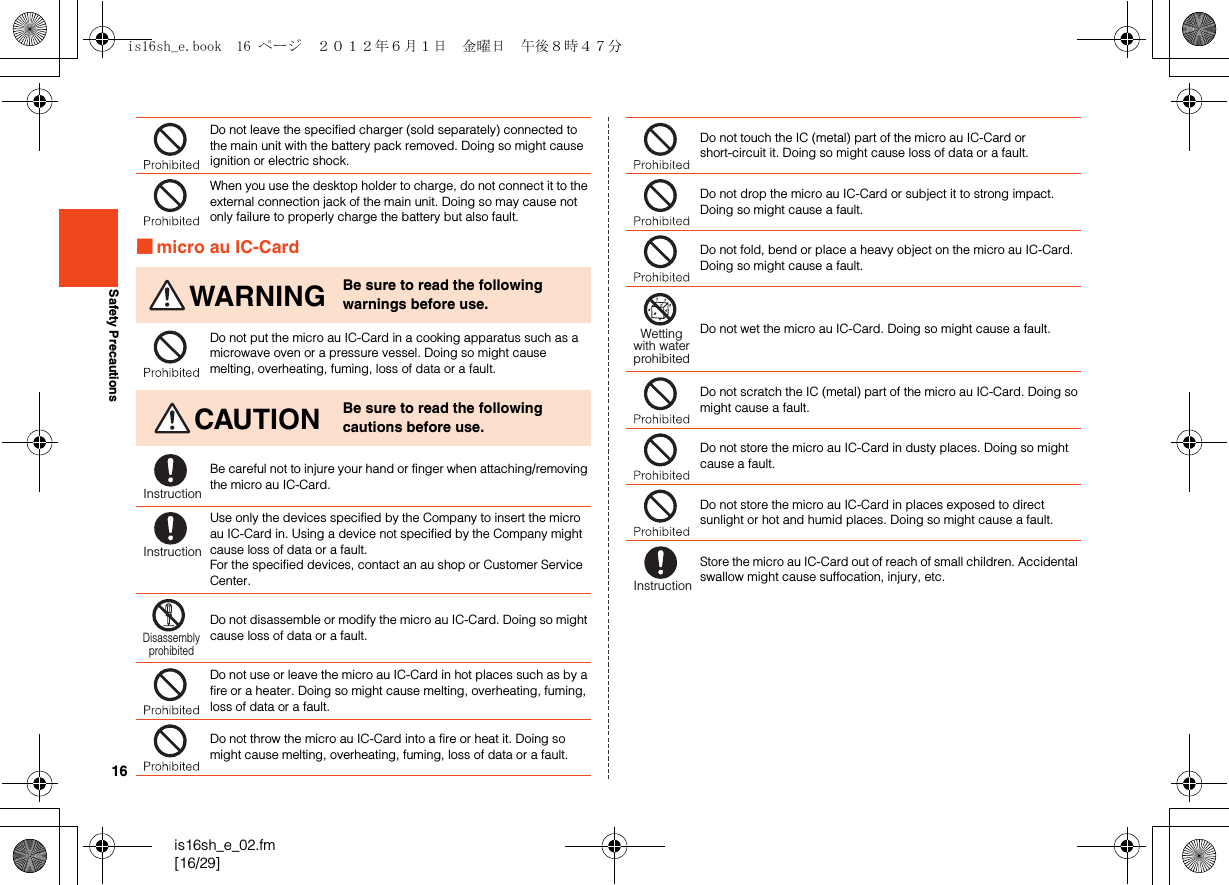 16is16sh_e_02.fm[16/29]Safety Precautions■micro au IC-CardDo not leave the specified charger (sold separately) connected to the main unit with the battery pack removed. Doing so might cause ignition or electric shock.When you use the desktop holder to charge, do not connect it to the external connection jack of the main unit. Doing so may cause not only failure to properly charge the battery but also fault.WARNING Be sure to read the following warnings before use.Do not put the micro au IC-Card in a cooking apparatus such as a microwave oven or a pressure vessel. Doing so might cause melting, overheating, fuming, loss of data or a fault.CAUTION Be sure to read the following cautions before use.Be careful not to injure your hand or finger when attaching/removing the micro au IC-Card.Use only the devices specified by the Company to insert the micro au IC-Card in. Using a device not specified by the Company might cause loss of data or a fault.For the specified devices, contact an au shop or Customer Service Center.Do not disassemble or modify the micro au IC-Card. Doing so might cause loss of data or a fault.Do not use or leave the micro au IC-Card in hot places such as by a fire or a heater. Doing so might cause melting, overheating, fuming, loss of data or a fault.Do not throw the micro au IC-Card into a fire or heat it. Doing so might cause melting, overheating, fuming, loss of data or a fault.InstructionInstructionDisassemblyprohibitedDo not touch the IC (metal) part of the micro au IC-Card or short-circuit it. Doing so might cause loss of data or a fault.Do not drop the micro au IC-Card or subject it to strong impact. Doing so might cause a fault.Do not fold, bend or place a heavy object on the micro au IC-Card. Doing so might cause a fault.Do not wet the micro au IC-Card. Doing so might cause a fault.Do not scratch the IC (metal) part of the micro au IC-Card. Doing so might cause a fault.Do not store the micro au IC-Card in dusty places. Doing so might cause a fault.Do not store the micro au IC-Card in places exposed to direct sunlight or hot and humid places. Doing so might cause a fault.Store the micro au IC-Card out of reach of small children. Accidental swallow might cause suffocation, injury, etc.Wettingwith waterprohibitedInstructionis16sh_e.book  16 ページ  ２０１２年６月１日　金曜日　午後８時４７分