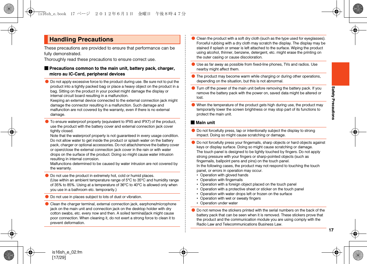 17is16sh_e_02.fm[17/29]Safety PrecautionsThese precautions are provided to ensure that performance can be fully demonstrated. Thoroughly read these precautions to ensure correct use.■Precautions common to the main unit, battery pack, charger, micro au IC-Card, peripheral devices■Main unitHandling Precautions●Do not apply excessive force to the product during use. Be sure not to put the product into a tightly packed bag or place a heavy object on the product in a bag. Sitting on the product in your pocket might damage the display or internal circuit board resulting in a malfunction.Keeping an external device connected to the external connection jack might damage the connector resulting in a malfunction. Such damage and malfunction are not covered by the warranty, even if there is no external damage.●To ensure waterproof property (equivalent to IPX5 and IPX7) of the product, use the product with the battery cover and external connection jack cover tightly closed.Note that the waterproof property is not guaranteed in every usage condition. Do not allow water to get inside the product or splash water on the battery pack, charger or optional accessories. Do not attach/remove the battery cover or open/close the external connection jack cover in the rain or with water drops on the surface of the product. Doing so might cause water intrusion resulting in internal corrosion.Malfunctions determined to be caused by water intrusion are not covered by the warranty.●Do not use the product in extremely hot, cold or humid places.(Use within an ambient temperature range of 5°C to 35°C and humidity range of 35% to 85%. Using at a temperature of 36°C to 40°C is allowed only when you use in a bathroom etc. temporarily.)●Do not use in places subject to lots of dust or vibration.●Clean the charger terminal, external connection jack, earphone/microphone jack on the main unit and connection jack on the desktop holder with dry cotton swabs, etc. every now and then. A soiled terminal/jack might cause poor connection. When cleaning it, do not exert a strong force to clean it to prevent deformation.●Clean the product with a soft dry cloth (such as the type used for eyeglasses). Forceful rubbing with a dry cloth may scratch the display. The display may be stained if splash or smear is left attached to the surface. Wiping the product using alcohol, thinner, benzene, detergent, etc. might erase the printing on the outer casing or cause discoloration.●Use as far away as possible from fixed-line phones, TVs and radios. Use nearby might affect them.●The product may become warm while charging or during other operations, depending on the situation, but this is not abnormal.●Turn off the power of the main unit before removing the battery pack. If you remove the battery pack with the power on, saved data might be altered or lost.●When the temperature of the product gets high during use, the product may temporarily lower the screen brightness or may stop part of its functions to protect the main unit.●Do not forcefully press, tap or intentionally subject the display to strong impact. Doing so might cause scratching or damage.●Do not forcefully press your fingernails, sharp objects or hard objects against keys or display surface. Doing so might cause scratching or damage.The touch panel is designed to be lightly touched by fingers. Do not apply strong pressure with your fingers or sharp-pointed objects (such as fingernails, ballpoint pens and pins) on the touch panel.In the following cases, the product may not respond to touching the touch panel, or errors in operation may occur.•Operation with gloved hands•Operation with fingernails•Operation with a foreign object placed on the touch panel•Operation with a protective sheet or sticker on the touch panel•Operation with water drops left or frozen on the surface•Operation with wet or sweaty fingers•Operation under water●Do not remove the stickers printed with the serial numbers on the back of the battery pack that can be seen when it is removed. These stickers prove that the product and the communication module you are using comply with the Radio Law and Telecommunications Business Law.is16sh_e.book  17 ページ  ２０１２年６月１日　金曜日　午後８時４７分