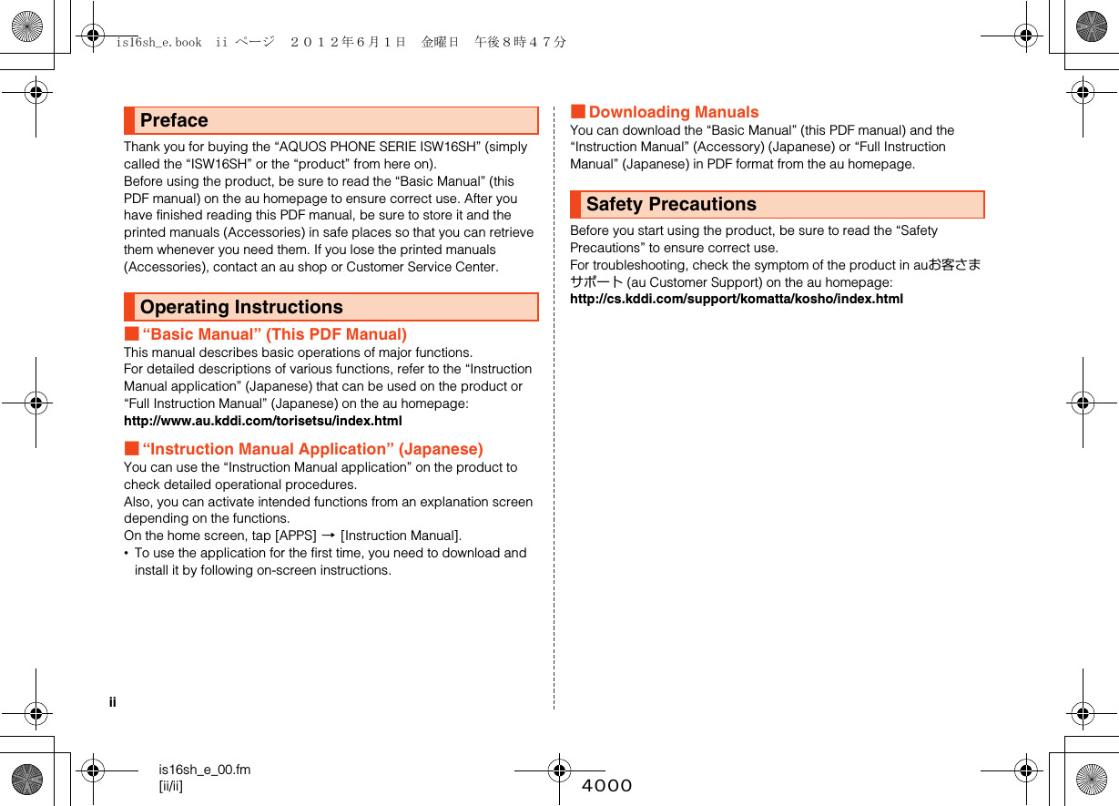 iiis16sh_e_00.fm[ii/ii] ~~~~Thank you for buying the “AQUOS PHONE SERIE ISW16SH” (simply called the “ISW16SH” or the “product” from here on).Before using the product, be sure to read the “Basic Manual” (this PDF manual) on the au homepage to ensure correct use. After you have finished reading this PDF manual, be sure to store it and the printed manuals (Accessories) in safe places so that you can retrieve them whenever you need them. If you lose the printed manuals (Accessories), contact an au shop or Customer Service Center.■“Basic Manual” (This PDF Manual)This manual describes basic operations of major functions.For detailed descriptions of various functions, refer to the “Instruction Manual application” (Japanese) that can be used on the product or “Full Instruction Manual” (Japanese) on the au homepage:http://www.au.kddi.com/torisetsu/index.html■“Instruction Manual Application” (Japanese)You can use the “Instruction Manual application” on the product to check detailed operational procedures.Also, you can activate intended functions from an explanation screen depending on the functions.On the home screen, tap [APPS] [[Instruction Manual].•To use the application for the first time, you need to download and install it by following on-screen instructions.■Downloading ManualsYou can download the “Basic Manual” (this PDF manual) and the “Instruction Manual” (Accessory) (Japanese) or “Full Instruction Manual” (Japanese) in PDF format from the au homepage.Before you start using the product, be sure to read the “Safety Precautions” to ensure correct use.For troubleshooting, check the symptom of the product in auお客さまサポート (au Customer Support) on the au homepage:http://cs.kddi.com/support/komatta/kosho/index.htmlPrefaceOperating InstructionsSafety Precautionsis16sh_e.book  ii ページ  ２０１２年６月１日　金曜日　午後８時４７分
