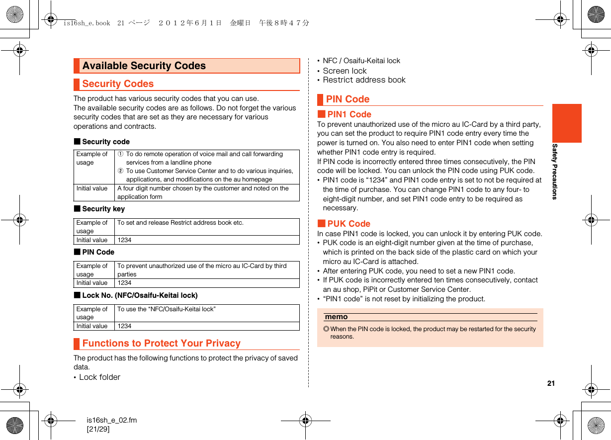 21is16sh_e_02.fm[21/29]Safety PrecautionsThe product has various security codes that you can use. The available security codes are as follows. Do not forget the various security codes that are set as they are necessary for various operations and contracts. ■Security code■Security key■PIN Code■Lock No. (NFC/Osaifu-Keitai lock)The product has the following functions to protect the privacy of saved data.•Lock folder•NFC / Osaifu-Keitai lock•Screen lock•Restrict address book■PIN1 CodeTo prevent unauthorized use of the micro au IC-Card by a third party, you can set the product to require PIN1 code entry every time the power is turned on. You also need to enter PIN1 code when setting whether PIN1 code entry is required.If PIN code is incorrectly entered three times consecutively, the PIN code will be locked. You can unlock the PIN code using PUK code.•PIN1 code is “1234” and PIN1 code entry is set to not be required at the time of purchase. You can change PIN1 code to any four- to eight-digit number, and set PIN1 code entry to be required as necessary.■PUK CodeIn case PIN1 code is locked, you can unlock it by entering PUK code.•PUK code is an eight-digit number given at the time of purchase, which is printed on the back side of the plastic card on which your micro au IC-Card is attached.•After entering PUK code, you need to set a new PIN1 code.•If PUK code is incorrectly entered ten times consecutively, contact an au shop, PiPit or Customer Service Center.•“PIN1 code” is not reset by initializing the product.Available Security CodesSecurity CodesExample of usageATo do remote operation of voice mail and call forwarding services from a landline phoneBTo use Customer Service Center and to do various inquiries, applications, and modifications on the au homepageInitial value A four digit number chosen by the customer and noted on the application formExample of usageTo set and release Restrict address book etc.Initial value 1234Example of usageTo prevent unauthorized use of the micro au IC-Card by third partiesInitial value 1234Example of usageTo use the “NFC/Osaifu-Keitai lock”Initial value 1234Functions to Protect Your PrivacyPIN Codememo◎When the PIN code is locked, the product may be restarted for the security reasons.is16sh_e.book  21 ページ  ２０１２年６月１日　金曜日　午後８時４７分