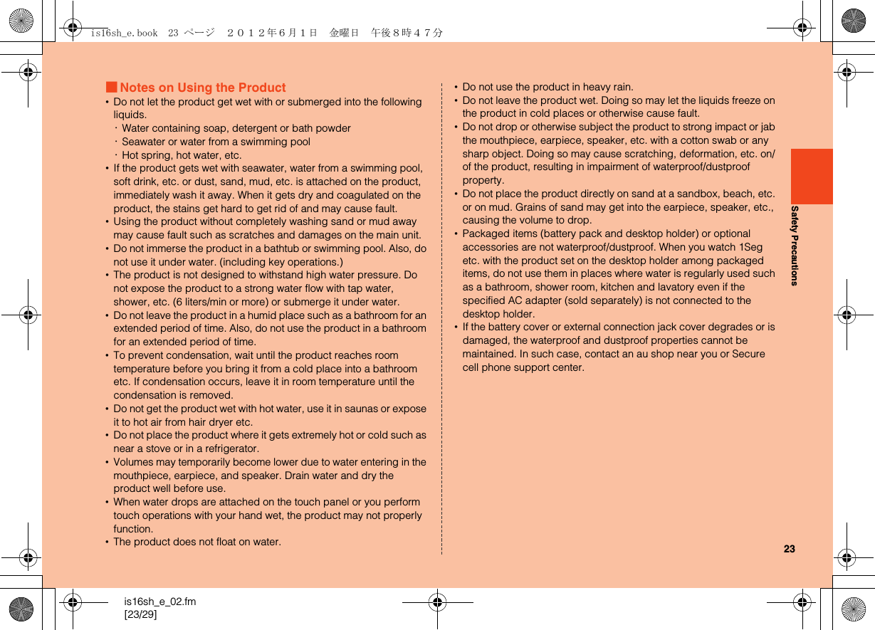 23is16sh_e_02.fm[23/29]Safety Precautions■Notes on Using the Product•Do not let the product get wet with or submerged into the following liquids.･Water containing soap, detergent or bath powder･Seawater or water from a swimming pool･Hot spring, hot water, etc.•If the product gets wet with seawater, water from a swimming pool, soft drink, etc. or dust, sand, mud, etc. is attached on the product, immediately wash it away. When it gets dry and coagulated on the product, the stains get hard to get rid of and may cause fault.•Using the product without completely washing sand or mud away may cause fault such as scratches and damages on the main unit.•Do not immerse the product in a bathtub or swimming pool. Also, do not use it under water. (including key operations.)•The product is not designed to withstand high water pressure. Do not expose the product to a strong water flow with tap water, shower, etc. (6 liters/min or more) or submerge it under water.•Do not leave the product in a humid place such as a bathroom for an extended period of time. Also, do not use the product in a bathroom for an extended period of time.•To prevent condensation, wait until the product reaches room temperature before you bring it from a cold place into a bathroom etc. If condensation occurs, leave it in room temperature until the condensation is removed. •Do not get the product wet with hot water, use it in saunas or expose it to hot air from hair dryer etc.•Do not place the product where it gets extremely hot or cold such as near a stove or in a refrigerator.•Volumes may temporarily become lower due to water entering in the mouthpiece, earpiece, and speaker. Drain water and dry the product well before use.•When water drops are attached on the touch panel or you perform touch operations with your hand wet, the product may not properly function.•The product does not float on water.•Do not use the product in heavy rain.•Do not leave the product wet. Doing so may let the liquids freeze on the product in cold places or otherwise cause fault.•Do not drop or otherwise subject the product to strong impact or jab the mouthpiece, earpiece, speaker, etc. with a cotton swab or any sharp object. Doing so may cause scratching, deformation, etc. on/of the product, resulting in impairment of waterproof/dustproof property.•Do not place the product directly on sand at a sandbox, beach, etc. or on mud. Grains of sand may get into the earpiece, speaker, etc., causing the volume to drop.•Packaged items (battery pack and desktop holder) or optional accessories are not waterproof/dustproof. When you watch 1Seg etc. with the product set on the desktop holder among packaged items, do not use them in places where water is regularly used such as a bathroom, shower room, kitchen and lavatory even if the specified AC adapter (sold separately) is not connected to the desktop holder.•If the battery cover or external connection jack cover degrades or is damaged, the waterproof and dustproof properties cannot be maintained. In such case, contact an au shop near you or Secure cell phone support center.is16sh_e.book  23 ページ  ２０１２年６月１日　金曜日　午後８時４７分