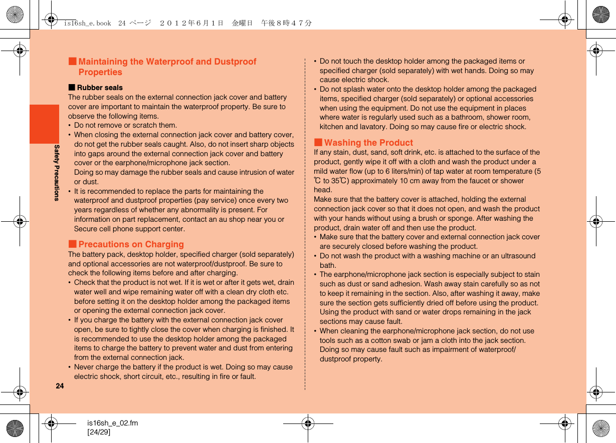 24is16sh_e_02.fm[24/29]Safety Precautions■Maintaining the Waterproof and Dustproof Properties■Rubber sealsThe rubber seals on the external connection jack cover and battery cover are important to maintain the waterproof property. Be sure to observe the following items.•Do not remove or scratch them.•When closing the external connection jack cover and battery cover, do not get the rubber seals caught. Also, do not insert sharp objects into gaps around the external connection jack cover and battery cover or the earphone/microphone jack section.Doing so may damage the rubber seals and cause intrusion of water or dust.•It is recommended to replace the parts for maintaining the waterproof and dustproof properties (pay service) once every two years regardless of whether any abnormality is present. For information on part replacement, contact an au shop near you or Secure cell phone support center.■Precautions on ChargingThe battery pack, desktop holder, specified charger (sold separately) and optional accessories are not waterproof/dustproof. Be sure to check the following items before and after charging.•Check that the product is not wet. If it is wet or after it gets wet, drain water well and wipe remaining water off with a clean dry cloth etc. before setting it on the desktop holder among the packaged items or opening the external connection jack cover.•If you charge the battery with the external connection jack cover open, be sure to tightly close the cover when charging is finished. It is recommended to use the desktop holder among the packaged items to charge the battery to prevent water and dust from entering from the external connection jack.•Never charge the battery if the product is wet. Doing so may cause electric shock, short circuit, etc., resulting in fire or fault.•Do not touch the desktop holder among the packaged items or specified charger (sold separately) with wet hands. Doing so may cause electric shock.•Do not splash water onto the desktop holder among the packaged items, specified charger (sold separately) or optional accessories when using the equipment. Do not use the equipment in places where water is regularly used such as a bathroom, shower room, kitchen and lavatory. Doing so may cause fire or electric shock.■Washing the ProductIf any stain, dust, sand, soft drink, etc. is attached to the surface of the product, gently wipe it off with a cloth and wash the product under a mild water flow (up to 6 liters/min) of tap water at room temperature (5℃ to 35℃) approximately 10 cm away from the faucet or shower head.Make sure that the battery cover is attached, holding the external connection jack cover so that it does not open, and wash the product with your hands without using a brush or sponge. After washing the product, drain water off and then use the product.•Make sure that the battery cover and external connection jack cover are securely closed before washing the product.•Do not wash the product with a washing machine or an ultrasound bath.•The earphone/microphone jack section is especially subject to stain such as dust or sand adhesion. Wash away stain carefully so as not to keep it remaining in the section. Also, after washing it away, make sure the section gets sufficiently dried off before using the product. Using the product with sand or water drops remaining in the jack sections may cause fault.•When cleaning the earphone/microphone jack section, do not use tools such as a cotton swab or jam a cloth into the jack section. Doing so may cause fault such as impairment of waterproof/dustproof property.is16sh_e.book  24 ページ  ２０１２年６月１日　金曜日　午後８時４７分