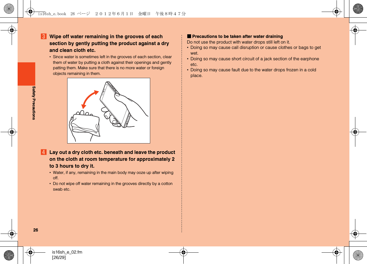26is16sh_e_02.fm[26/29]Safety PrecautionsCWipe off water remaining in the grooves of each section by gently putting the product against a dry and clean cloth etc.•Since water is sometimes left in the grooves of each section, clear them of water by putting a cloth against their openings and gently patting them. Make sure that there is no more water or foreign objects remaining in them.DLay out a dry cloth etc. beneath and leave the product on the cloth at room temperature for approximately 2 to 3 hours to dry it.•Water, if any, remaining in the main body may ooze up after wiping off.•Do not wipe off water remaining in the grooves directly by a cotton swab etc.■Precautions to be taken after water drainingDo not use the product with water drops still left on it.•Doing so may cause call disruption or cause clothes or bags to get wet.•Doing so may cause short circuit of a jack section of the earphone etc.•Doing so may cause fault due to the water drops frozen in a cold place.is16sh_e.book  26 ページ  ２０１２年６月１日　金曜日　午後８時４７分
