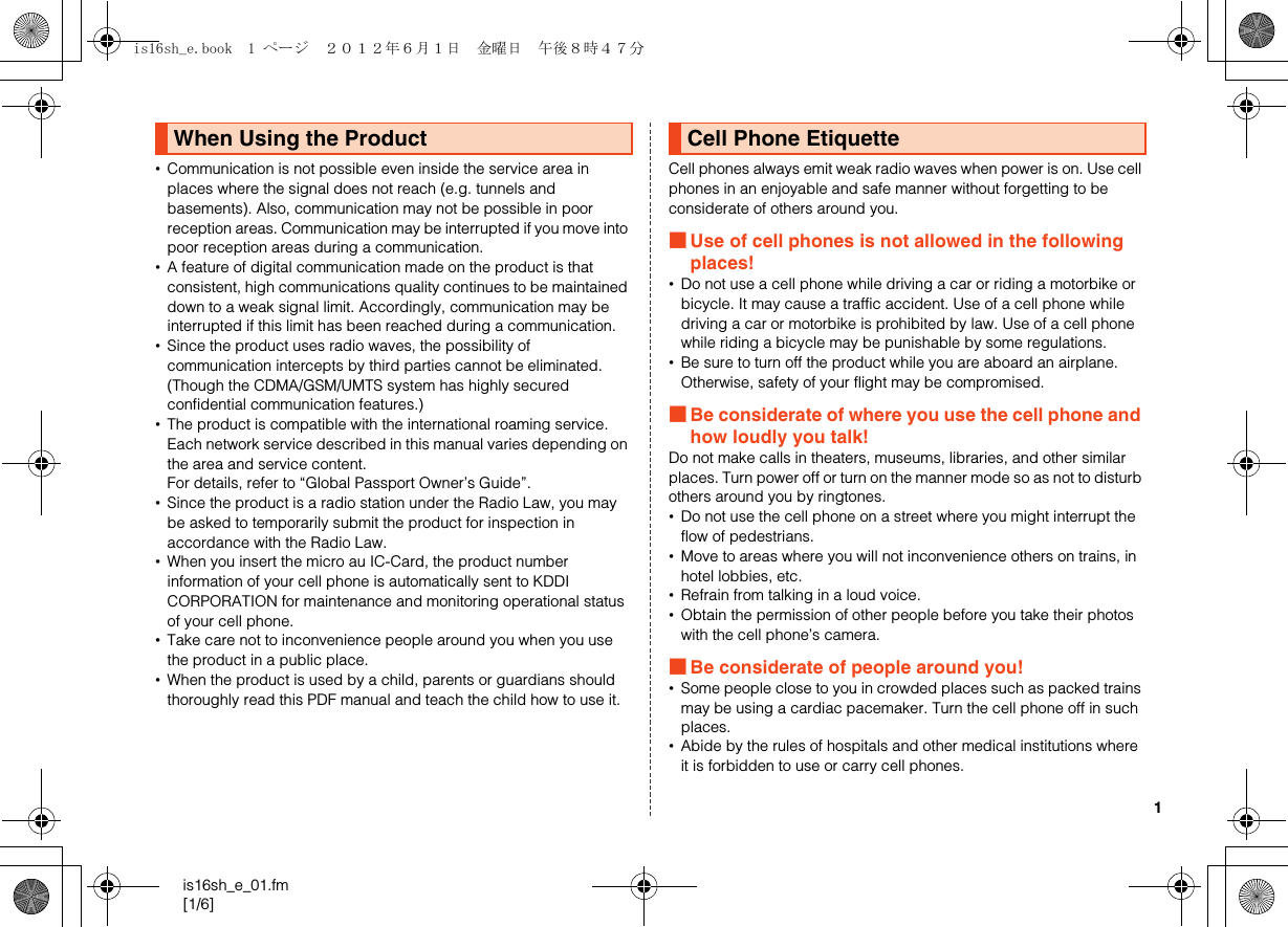 1is16sh_e_01.fm[1/6]•Communication is not possible even inside the service area in places where the signal does not reach (e.g. tunnels and basements). Also, communication may not be possible in poor reception areas. Communication may be interrupted if you move into poor reception areas during a communication.•A feature of digital communication made on the product is that consistent, high communications quality continues to be maintained down to a weak signal limit. Accordingly, communication may be interrupted if this limit has been reached during a communication.•Since the product uses radio waves, the possibility of communication intercepts by third parties cannot be eliminated. (Though the CDMA/GSM/UMTS system has highly secured confidential communication features.)•The product is compatible with the international roaming service. Each network service described in this manual varies depending on the area and service content.For details, refer to “Global Passport Owner’s Guide”.•Since the product is a radio station under the Radio Law, you may be asked to temporarily submit the product for inspection in accordance with the Radio Law.•When you insert the micro au IC-Card, the product number information of your cell phone is automatically sent to KDDI CORPORATION for maintenance and monitoring operational status of your cell phone.•Take care not to inconvenience people around you when you use the product in a public place.•When the product is used by a child, parents or guardians should thoroughly read this PDF manual and teach the child how to use it.Cell phones always emit weak radio waves when power is on. Use cell phones in an enjoyable and safe manner without forgetting to be considerate of others around you.■Use of cell phones is not allowed in the following places!•Do not use a cell phone while driving a car or riding a motorbike or bicycle. It may cause a traffic accident. Use of a cell phone while driving a car or motorbike is prohibited by law. Use of a cell phone while riding a bicycle may be punishable by some regulations.•Be sure to turn off the product while you are aboard an airplane. Otherwise, safety of your flight may be compromised.■Be considerate of where you use the cell phone and how loudly you talk!Do not make calls in theaters, museums, libraries, and other similar places. Turn power off or turn on the manner mode so as not to disturb others around you by ringtones.•Do not use the cell phone on a street where you might interrupt the flow of pedestrians.•Move to areas where you will not inconvenience others on trains, in hotel lobbies, etc.•Refrain from talking in a loud voice.•Obtain the permission of other people before you take their photos with the cell phone’s camera.■Be considerate of people around you!•Some people close to you in crowded places such as packed trains may be using a cardiac pacemaker. Turn the cell phone off in such places.•Abide by the rules of hospitals and other medical institutions where it is forbidden to use or carry cell phones.When Using the Product Cell Phone Etiquetteis16sh_e.book  1 ページ  ２０１２年６月１日　金曜日　午後８時４７分
