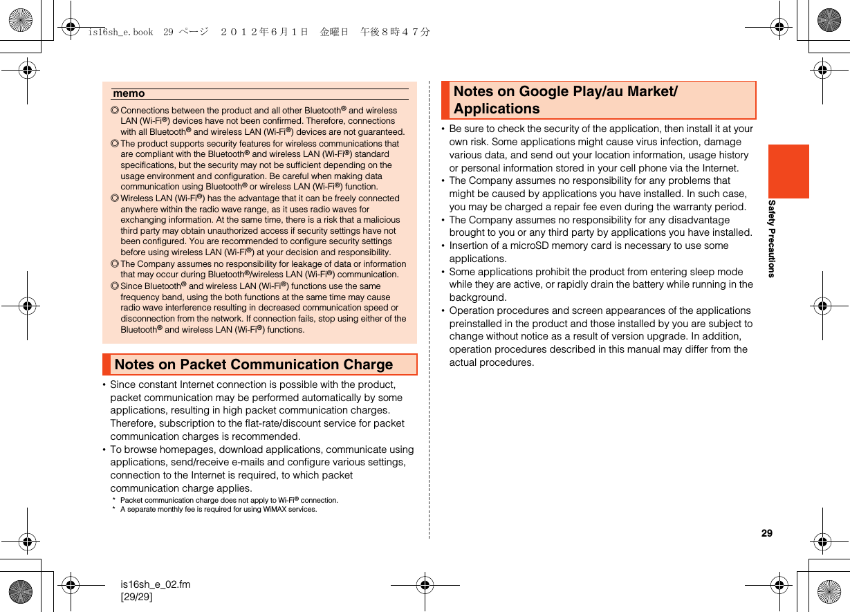 29is16sh_e_02.fm[29/29]Safety Precautions•Since constant Internet connection is possible with the product, packet communication may be performed automatically by some applications, resulting in high packet communication charges. Therefore, subscription to the flat-rate/discount service for packet communication charges is recommended.•To browse homepages, download applications, communicate using applications, send/receive e-mails and configure various settings, connection to the Internet is required, to which packet communication charge applies.* Packet communication charge does not apply to Wi-Fi® connection.* A separate monthly fee is required for using WiMAX services.•Be sure to check the security of the application, then install it at your own risk. Some applications might cause virus infection, damage various data, and send out your location information, usage history or personal information stored in your cell phone via the Internet.•The Company assumes no responsibility for any problems that might be caused by applications you have installed. In such case, you may be charged a repair fee even during the warranty period.•The Company assumes no responsibility for any disadvantage brought to you or any third party by applications you have installed.•Insertion of a microSD memory card is necessary to use some applications.•Some applications prohibit the product from entering sleep mode while they are active, or rapidly drain the battery while running in the background.•Operation procedures and screen appearances of the applications preinstalled in the product and those installed by you are subject to change without notice as a result of version upgrade. In addition, operation procedures described in this manual may differ from the actual procedures.memo◎Connections between the product and all other Bluetooth® and wireless LAN (Wi-Fi®) devices have not been confirmed. Therefore, connections with all Bluetooth® and wireless LAN (Wi-Fi®) devices are not guaranteed.◎The product supports security features for wireless communications that are compliant with the Bluetooth® and wireless LAN (Wi-Fi®) standard specifications, but the security may not be sufficient depending on the usage environment and configuration. Be careful when making data communication using Bluetooth® or wireless LAN (Wi-Fi®) function.◎Wireless LAN (Wi-Fi®) has the advantage that it can be freely connected anywhere within the radio wave range, as it uses radio waves for exchanging information. At the same time, there is a risk that a malicious third party may obtain unauthorized access if security settings have not been configured. You are recommended to configure security settings before using wireless LAN (Wi-Fi®) at your decision and responsibility.◎The Company assumes no responsibility for leakage of data or information that may occur during Bluetooth®/wireless LAN (Wi-Fi®) communication.◎Since Bluetooth® and wireless LAN (Wi-Fi®) functions use the same frequency band, using the both functions at the same time may cause radio wave interference resulting in decreased communication speed or disconnection from the network. If connection fails, stop using either of the Bluetooth® and wireless LAN (Wi-Fi®) functions.Notes on Packet Communication ChargeNotes on Google Play/au Market/Applicationsis16sh_e.book  29 ページ  ２０１２年６月１日　金曜日　午後８時４７分