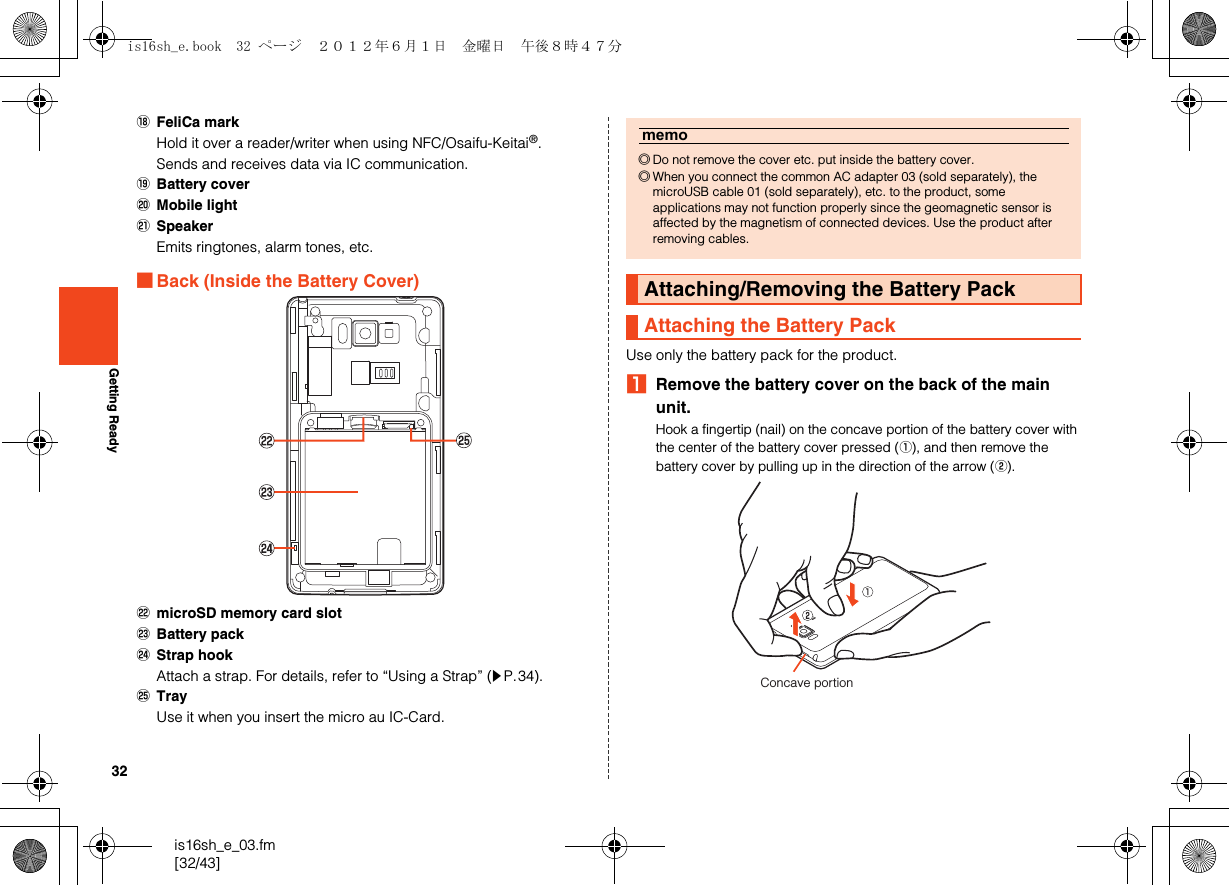 32is16sh_e_03.fm[32/43]Getting ReadyRFeliCa markHold it over a reader/writer when using NFC/Osaifu-Keitai®.Sends and receives data via IC communication.SBattery coverTMobile lightUSpeakerEmits ringtones, alarm tones, etc.■Back (Inside the Battery Cover)VmicroSD memory card slotWBattery packXStrap hookAttach a strap. For details, refer to “Using a Strap” (zP.34).YTrayUse it when you insert the micro au IC-Card.Use only the battery pack for the product.ARemove the battery cover on the back of the main unit.Hook a fingertip (nail) on the concave portion of the battery cover with the center of the battery cover pressed (A), and then remove the battery cover by pulling up in the direction of the arrow (B).memo◎Do not remove the cover etc. put inside the battery cover.◎When you connect the common AC adapter 03 (sold separately), the microUSB cable 01 (sold separately), etc. to the product, some applications may not function properly since the geomagnetic sensor is affected by the magnetism of connected devices. Use the product after removing cables.Attaching/Removing the Battery PackAttaching the Battery PackConcave portionis16sh_e.book  32 ページ  ２０１２年６月１日　金曜日　午後８時４７分