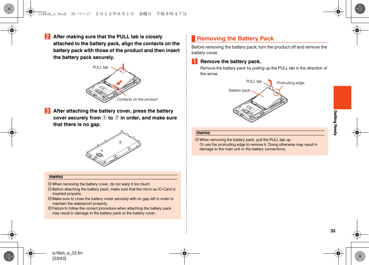 33is16sh_e_03.fm[33/43]Getting ReadyBAfter making sure that the PULL tab is closely attached to the battery pack, align the contacts on the battery pack with those of the product and then insert the battery pack securely.CAfter attaching the battery cover, press the battery cover securely from A to G in order, and make sure that there is no gap.Before removing the battery pack, turn the product off and remove the battery cover.ARemove the battery pack.Remove the battery pack by pulling up the PULL tab in the direction of the arrow.memo◎When removing the battery cover, do not warp it too much.◎Before attaching the battery pack, make sure that the micro au IC-Card is inserted properly.◎Make sure to close the battery cover securely with no gap left in order to maintain the waterproof property.◎Failure to follow the correct procedure when attaching the battery pack may result in damage to the battery pack or the battery cover.PULL tabContacts on the productRemoving the Battery Packmemo◎When removing the battery pack, pull the PULL tab up.Or use the protruding edge to remove it. Doing otherwise may result in damage to the main unit or the battery connections.PULL tabBattery packProtruding edgeis16sh_e.book  33 ページ  ２０１２年６月１日　金曜日　午後８時４７分