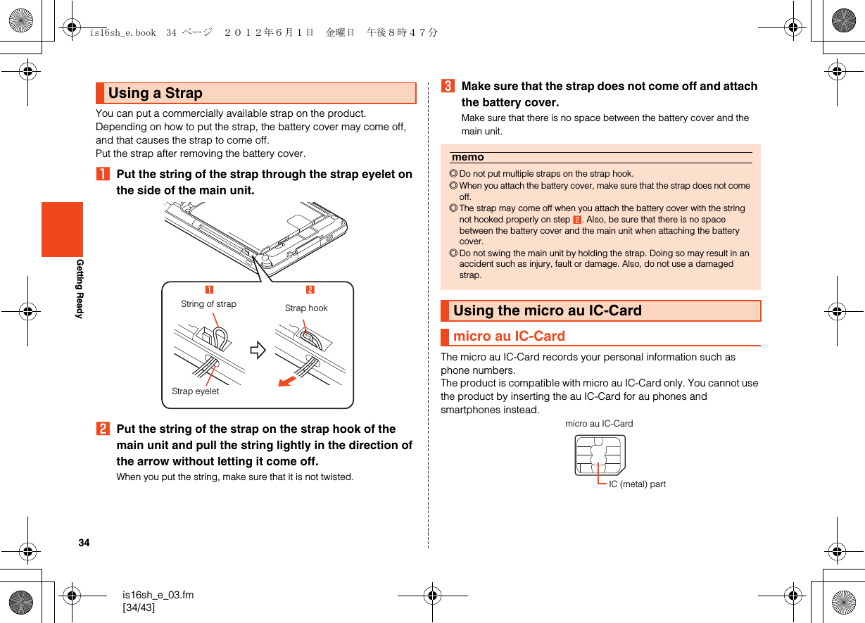 34is16sh_e_03.fm[34/43]Getting ReadyYou can put a commercially available strap on the product.Depending on how to put the strap, the battery cover may come off, and that causes the strap to come off.Put the strap after removing the battery cover.APut the string of the strap through the strap eyelet on the side of the main unit.BPut the string of the strap on the strap hook of the main unit and pull the string lightly in the direction of the arrow without letting it come off.When you put the string, make sure that it is not twisted.CMake sure that the strap does not come off and attach the battery cover.Make sure that there is no space between the battery cover and the main unit.The micro au IC-Card records your personal information such as phone numbers.The product is compatible with micro au IC-Card only. You cannot use the product by inserting the au IC-Card for au phones and smartphones instead.Using a StrapStrap hookStrap eyeletString of strapmemo◎Do not put multiple straps on the strap hook.◎When you attach the battery cover, make sure that the strap does not come off.◎The strap may come off when you attach the battery cover with the string not hooked properly on step B. Also, be sure that there is no space between the battery cover and the main unit when attaching the battery cover.◎Do not swing the main unit by holding the strap. Doing so may result in an accident such as injury, fault or damage. Also, do not use a damaged strap.Using the micro au IC-Cardmicro au IC-Cardmicro au IC-CardIC (metal) partis16sh_e.book  34 ページ  ２０１２年６月１日　金曜日　午後８時４７分