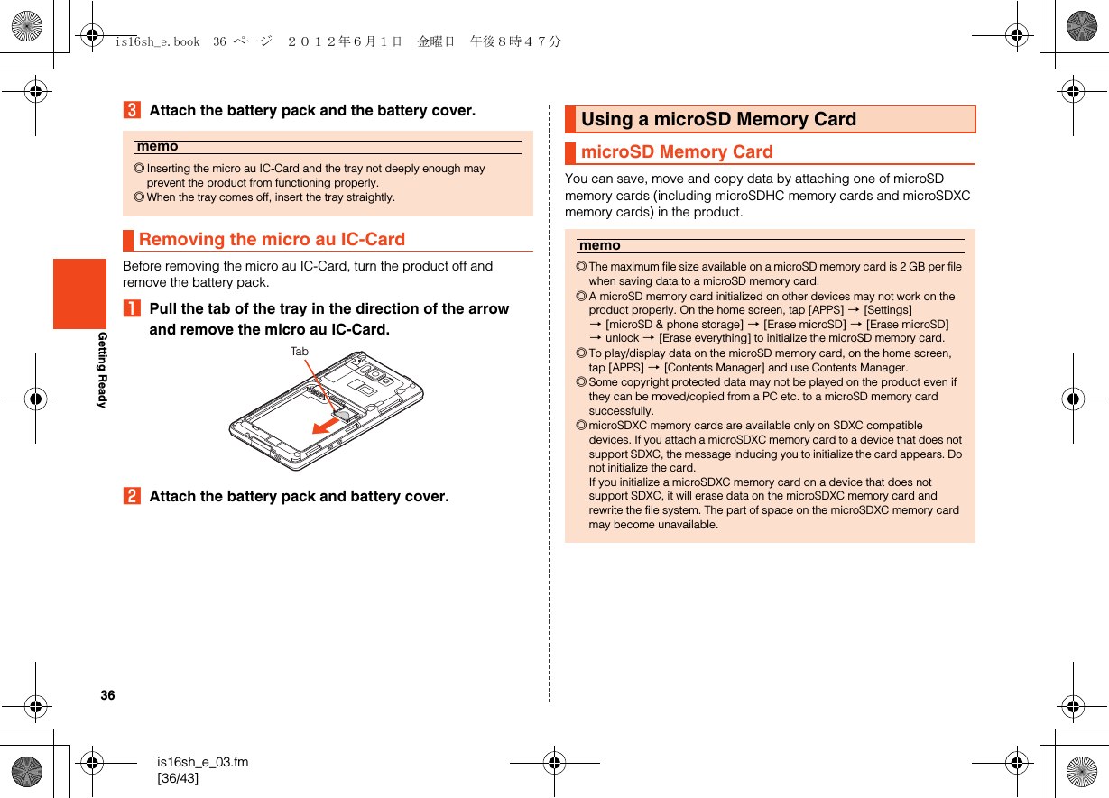 36is16sh_e_03.fm[36/43]Getting ReadyCAttach the battery pack and the battery cover.Before removing the micro au IC-Card, turn the product off and remove the battery pack.APull the tab of the tray in the direction of the arrow and remove the micro au IC-Card.BAttach the battery pack and battery cover.You can save, move and copy data by attaching one of microSD memory cards (including microSDHC memory cards and microSDXC memory cards) in the product.memo◎Inserting the micro au IC-Card and the tray not deeply enough may prevent the product from functioning properly.◎When the tray comes off, insert the tray straightly.Removing the micro au IC-CardTabUsing a microSD Memory CardmicroSD Memory Cardmemo◎The maximum file size available on a microSD memory card is 2 GB per file when saving data to a microSD memory card.◎A microSD memory card initialized on other devices may not work on the product properly. On the home screen, tap [APPS] [[Settings] [[microSD &amp; phone storage] [[Erase microSD] [[Erase microSD] [unlock [[Erase everything] to initialize the microSD memory card.◎To play/display data on the microSD memory card, on the home screen, tap [APPS] [[Contents Manager] and use Contents Manager.◎Some copyright protected data may not be played on the product even if they can be moved/copied from a PC etc. to a microSD memory card successfully.◎microSDXC memory cards are available only on SDXC compatible devices. If you attach a microSDXC memory card to a device that does not support SDXC, the message inducing you to initialize the card appears. Do not initialize the card.If you initialize a microSDXC memory card on a device that does not support SDXC, it will erase data on the microSDXC memory card and rewrite the file system. The part of space on the microSDXC memory card may become unavailable.is16sh_e.book  36 ページ  ２０１２年６月１日　金曜日　午後８時４７分