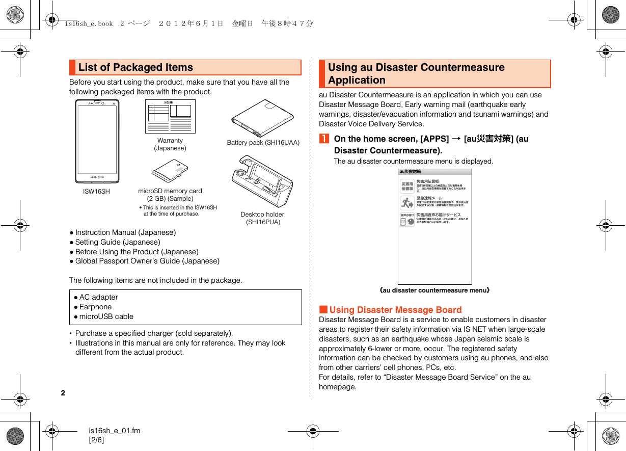 2is16sh_e_01.fm[2/6]Before you start using the product, make sure that you have all the following packaged items with the product.●Instruction Manual (Japanese)●Setting Guide (Japanese)●Before Using the Product (Japanese)●Global Passport Owner’s Guide (Japanese)The following items are not included in the package.•Purchase a specified charger (sold separately).•Illustrations in this manual are only for reference. They may look different from the actual product.au Disaster Countermeasure is an application in which you can use Disaster Message Board, Early warning mail (earthquake early warnings, disaster/evacuation information and tsunami warnings) and Disaster Voice Delivery Service.AOn the home screen, [APPS] [[au災害対策] (au Disaster Countermeasure).The au disaster countermeasure menu is displayed.■Using Disaster Message BoardDisaster Message Board is a service to enable customers in disaster areas to register their safety information via IS NET when large-scale disasters, such as an earthquake whose Japan seismic scale is approximately 6-lower or more, occur. The registered safety information can be checked by customers using au phones, and also from other carriers’ cell phones, PCs, etc.For details, refer to “Disaster Message Board Service” on the au homepage.List of Packaged Items●AC adapter●Earphone●microUSB cableWarranty(Japanese)ISW16SH microSD memory card(2 GB) (Sample)• This is inserted in the ISW16SH at the time of purchase.Battery pack (SHI16UAA)Desktop holder (SHI16PUA)Using au Disaster Countermeasure Application《au disaster countermeasure menu》is16sh_e.book  2 ページ  ２０１２年６月１日　金曜日　午後８時４７分