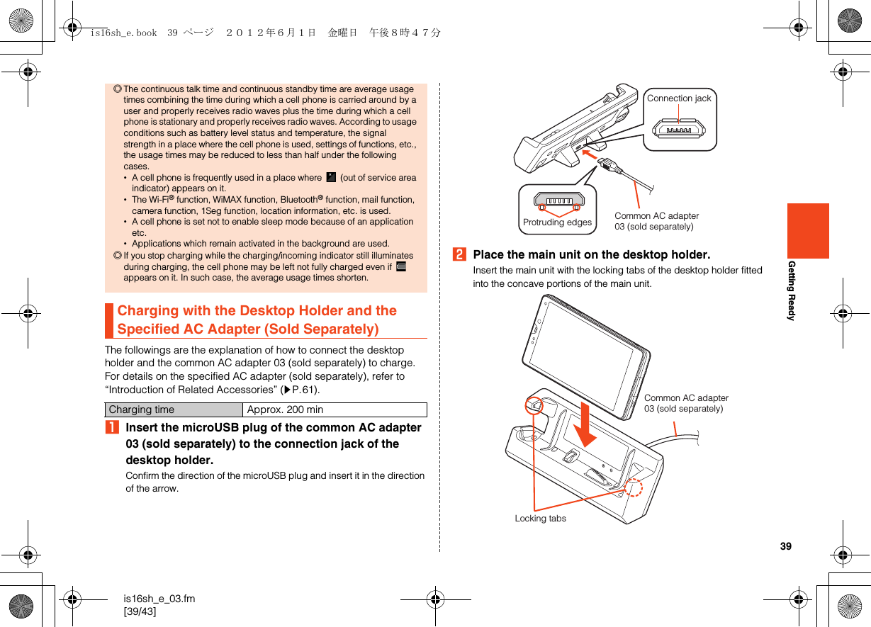 39is16sh_e_03.fm[39/43]Getting ReadyThe followings are the explanation of how to connect the desktop holder and the common AC adapter 03 (sold separately) to charge. For details on the specified AC adapter (sold separately), refer to “Introduction of Related Accessories” (zP.61).AInsert the microUSB plug of the common AC adapter 03 (sold separately) to the connection jack of the desktop holder.Confirm the direction of the microUSB plug and insert it in the direction of the arrow.BPlace the main unit on the desktop holder.Insert the main unit with the locking tabs of the desktop holder fitted into the concave portions of the main unit.◎The continuous talk time and continuous standby time are average usage times combining the time during which a cell phone is carried around by a user and properly receives radio waves plus the time during which a cell phone is stationary and properly receives radio waves. According to usage conditions such as battery level status and temperature, the signal strength in a place where the cell phone is used, settings of functions, etc., the usage times may be reduced to less than half under the following cases.•A cell phone is frequently used in a place where   (out of service area indicator) appears on it.•The Wi-Fi® function, WiMAX function, Bluetooth® function, mail function, camera function, 1Seg function, location information, etc. is used.•A cell phone is set not to enable sleep mode because of an application etc.•Applications which remain activated in the background are used.◎If you stop charging while the charging/incoming indicator still illuminates during charging, the cell phone may be left not fully charged even if   appears on it. In such case, the average usage times shorten.Charging with the Desktop Holder and the Specified AC Adapter (Sold Separately)Charging time Approx. 200 minCommon AC adapter03 (sold separately)Connection jackProtruding edgesCommon AC adapter03 (sold separately)Locking tabsis16sh_e.book  39 ページ  ２０１２年６月１日　金曜日　午後８時４７分