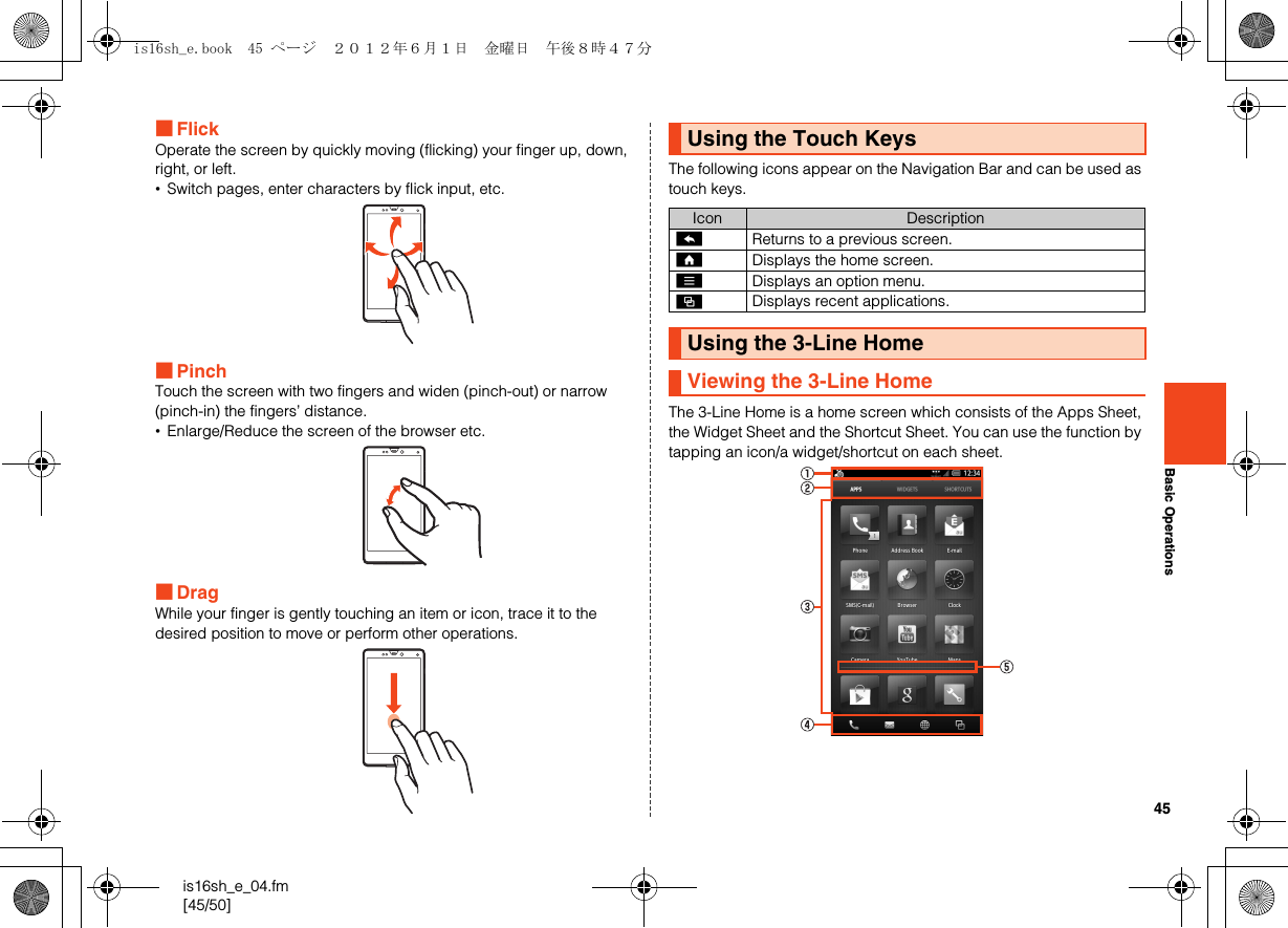 45is16sh_e_04.fm[45/50]Basic Operations■FlickOperate the screen by quickly moving (flicking) your finger up, down, right, or left.•Switch pages, enter characters by flick input, etc.■PinchTouch the screen with two fingers and widen (pinch-out) or narrow (pinch-in) the fingers’ distance.•Enlarge/Reduce the screen of the browser etc.■DragWhile your finger is gently touching an item or icon, trace it to the desired position to move or perform other operations.The following icons appear on the Navigation Bar and can be used as touch keys.The 3-Line Home is a home screen which consists of the Apps Sheet, the Widget Sheet and the Shortcut Sheet. You can use the function by tapping an icon/a widget/shortcut on each sheet.Using the Touch KeysIcon Description^Returns to a previous screen.#Displays the home screen.eDisplays an option menu.$Displays recent applications.Using the 3-Line HomeViewing the 3-Line Homeis16sh_e.book  45 ページ  ２０１２年６月１日　金曜日　午後８時４７分