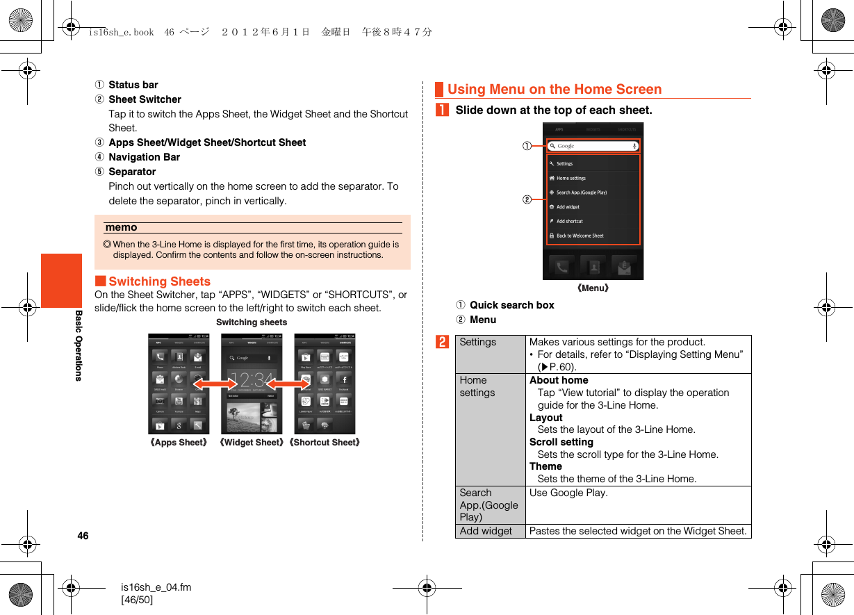 46is16sh_e_04.fm[46/50]Basic OperationsAStatus barBSheet SwitcherTap it to switch the Apps Sheet, the Widget Sheet and the Shortcut Sheet.CApps Sheet/Widget Sheet/Shortcut SheetDNavigation BarESeparatorPinch out vertically on the home screen to add the separator. To delete the separator, pinch in vertically.■Switching SheetsOn the Sheet Switcher, tap “APPS”, “WIDGETS” or “SHORTCUTS”, or slide/flick the home screen to the left/right to switch each sheet.ASlide down at the top of each sheet.AQuick search boxBMenuBmemo◎When the 3-Line Home is displayed for the first time, its operation guide is displayed. Confirm the contents and follow the on-screen instructions. Switching sheets《Apps Sheet》《Widget Sheet》《Shortcut Sheet》Using Menu on the Home ScreenSettings Makes various settings for the product.•For details, refer to “Displaying Setting Menu” (zP.60).Home settingsAbout homeTap “View tutorial” to display the operation guide for the 3-Line Home.LayoutSets the layout of the 3-Line Home.Scroll settingSets the scroll type for the 3-Line Home.ThemeSets the theme of the 3-Line Home.Search App.(Google Play)Use Google Play.Add widget Pastes the selected widget on the Widget Sheet.《Menu》is16sh_e.book  46 ページ  ２０１２年６月１日　金曜日　午後８時４７分