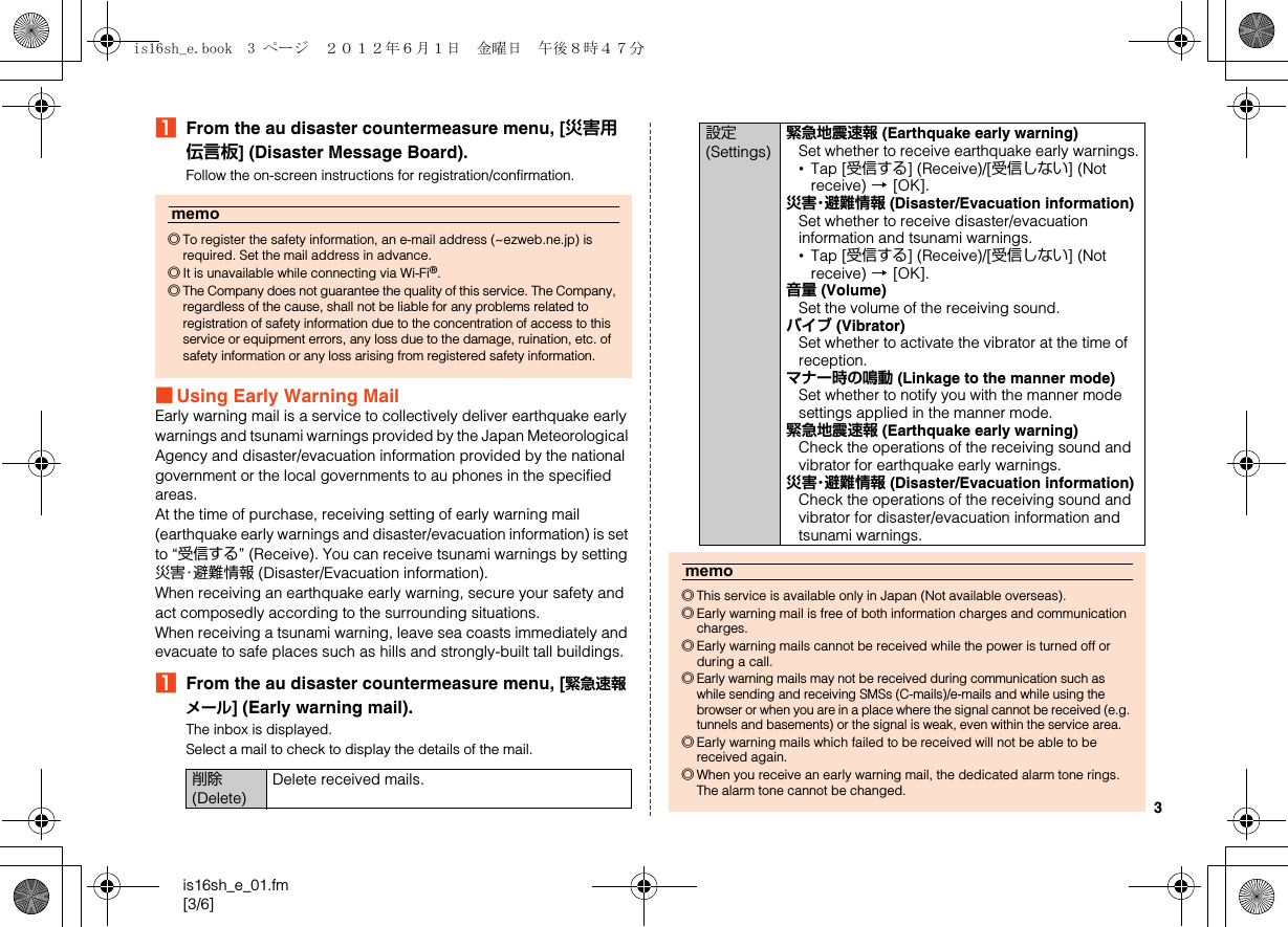 3is16sh_e_01.fm[3/6]AFrom the au disaster countermeasure menu, [災害用伝言板] (Disaster Message Board).Follow the on-screen instructions for registration/confirmation.■Using Early Warning MailEarly warning mail is a service to collectively deliver earthquake early warnings and tsunami warnings provided by the Japan Meteorological Agency and disaster/evacuation information provided by the national government or the local governments to au phones in the specified areas.At the time of purchase, receiving setting of early warning mail (earthquake early warnings and disaster/evacuation information) is set to “受信する” (Receive). You can receive tsunami warnings by setting 災害・避難情報 (Disaster/Evacuation information).When receiving an earthquake early warning, secure your safety and act composedly according to the surrounding situations.When receiving a tsunami warning, leave sea coasts immediately and evacuate to safe places such as hills and strongly-built tall buildings.AFrom the au disaster countermeasure menu, [緊急速報メール] (Early warning mail).The inbox is displayed.Select a mail to check to display the details of the mail.memo◎To register the safety information, an e-mail address (~ezweb.ne.jp) is required. Set the mail address in advance.◎It is unavailable while connecting via Wi-Fi®.◎The Company does not guarantee the quality of this service. The Company, regardless of the cause, shall not be liable for any problems related to registration of safety information due to the concentration of access to this service or equipment errors, any loss due to the damage, ruination, etc. of safety information or any loss arising from registered safety information.削除 (Delete)Delete received mails.設定 (Settings)緊急地震速報 (Earthquake early warning)Set whether to receive earthquake early warnings.•Tap [受信する] (Receive)/[受信しない] (Not receive) [[OK].災害・避難情報 (Disaster/Evacuation information)Set whether to receive disaster/evacuation information and tsunami warnings.•Tap [受信する] (Receive)/[受信しない] (Not receive) [[OK].音量 (Volume)Set the volume of the receiving sound.バイブ (Vibrator)Set whether to activate the vibrator at the time of reception.マナー時の鳴動 (Linkage to the manner mode)Set whether to notify you with the manner mode settings applied in the manner mode.緊急地震速報 (Earthquake early warning)Check the operations of the receiving sound and vibrator for earthquake early warnings.災害・避難情報 (Disaster/Evacuation information)Check the operations of the receiving sound and vibrator for disaster/evacuation information and tsunami warnings.memo◎This service is available only in Japan (Not available overseas).◎Early warning mail is free of both information charges and communication charges.◎Early warning mails cannot be received while the power is turned off or during a call.◎Early warning mails may not be received during communication such as while sending and receiving SMSs (C-mails)/e-mails and while using the browser or when you are in a place where the signal cannot be received (e.g. tunnels and basements) or the signal is weak, even within the service area.◎Early warning mails which failed to be received will not be able to be received again.◎When you receive an early warning mail, the dedicated alarm tone rings. The alarm tone cannot be changed.is16sh_e.book  3 ページ  ２０１２年６月１日　金曜日　午後８時４７分