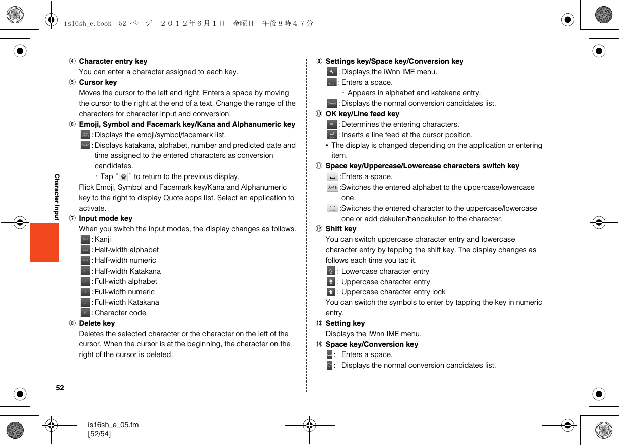 52is16sh_e_05.fm[52/54]Character InputDCharacter entry keyYou can enter a character assigned to each key.ECursor keyMoves the cursor to the left and right. Enters a space by moving the cursor to the right at the end of a text. Change the range of the characters for character input and conversion.FEmoji, Symbol and Facemark key/Kana and Alphanumeric key: Displays the emoji/symbol/facemark list.: Displays katakana, alphabet, number and predicted date and time assigned to the entered characters as conversion candidates.･Tap “ ” to return to the previous display.Flick Emoji, Symbol and Facemark key/Kana and Alphanumeric key to the right to display Quote apps list. Select an application to activate.GInput mode keyWhen you switch the input modes, the display changes as follows.:Kanji: Half-width alphabet: Half-width numeric: Half-width Katakana: Full-width alphabet: Full-width numeric: Full-width Katakana: Character codeHDelete keyDeletes the selected character or the character on the left of the cursor. When the cursor is at the beginning, the character on the right of the cursor is deleted.ISettings key/Space key/Conversion key: Displays the iWnn IME menu.: Enters a space.･Appears in alphabet and katakana entry.: Displays the normal conversion candidates list.JOK key/Line feed key: Determines the entering characters.: Inserts a line feed at the cursor position.•The display is changed depending on the application or entering item.KSpace key/Uppercase/Lowercase characters switch key:Enters a space.:Switches the entered alphabet to the uppercase/lowercase one.:Switches the entered character to the uppercase/lowercase one or add dakuten/handakuten to the character.LShift keyYou can switch uppercase character entry and lowercase character entry by tapping the shift key. The display changes as follows each time you tap it.: Lowercase character entry: Uppercase character entry: Uppercase character entry lockYou can switch the symbols to enter by tapping the key in numeric entry.MSetting keyDisplays the iWnn IME menu.NSpace key/Conversion key: Enters a space.: Displays the normal conversion candidates list.is16sh_e.book  52 ページ  ２０１２年６月１日　金曜日　午後８時４７分