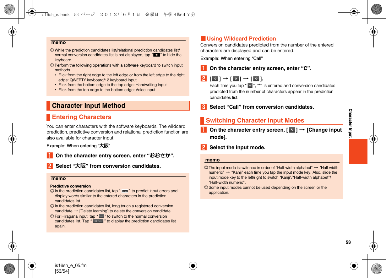 53is16sh_e_05.fm[53/54]Character InputYou can enter characters with the software keyboards. The wildcard prediction, predictive conversion and relational prediction function are also available for character input.Example: When entering “大阪”AOn the character entry screen, enter “おおさか”.BSelect “大阪” from conversion candidates.■Using Wildcard PredictionConversion candidates predicted from the number of the entered characters are displayed and can be entered.Example: When entering “Call”AOn the character entry screen, enter “C”.B[] [[] [[].Each time you tap “ ”, “*” is entered and conversion candidates predicted from the number of characters appear in the prediction candidates list.CSelect “Call” from conversion candidates.AOn the character entry screen, [ ] [[Change input mode].BSelect the input mode.memo◎While the prediction candidates list/relational prediction candidates list/normal conversion candidates list is not displayed, tap “^” to hide the keyboard.◎Perform the following operations with a software keyboard to switch input methods.•Flick from the right edge to the left edge or from the left edge to the right edge: QWERTY keyboard/12 keyboard input•Flick from the bottom edge to the top edge: Handwriting input•Flick from the top edge to the bottom edge: Voice inputCharacter Input MethodEntering CharactersmemoPredictive conversion◎In the prediction candidates list, tap “ ” to predict input errors and display words similar to the entered characters in the prediction candidates list.◎In the prediction candidates list, long touch a registered conversion candidate [[Delete learning] to delete the conversion candidate.◎For Hiragana input, tap “ ” to switch to the normal conversion candidates list. Tap “ ” to display the prediction candidates list again.Switching Character Input Modesmemo◎The input mode is switched in order of “Half-width alphabet” [“Half-width numeric” [“Kanji” each time you tap the input mode key. Also, slide the input mode key to the left/right to switch “Kanji”/“Half-width alphabet”/“Half-width numeric”.◎Some input modes cannot be used depending on the screen or the application.is16sh_e.book  53 ページ  ２０１２年６月１日　金曜日　午後８時４７分