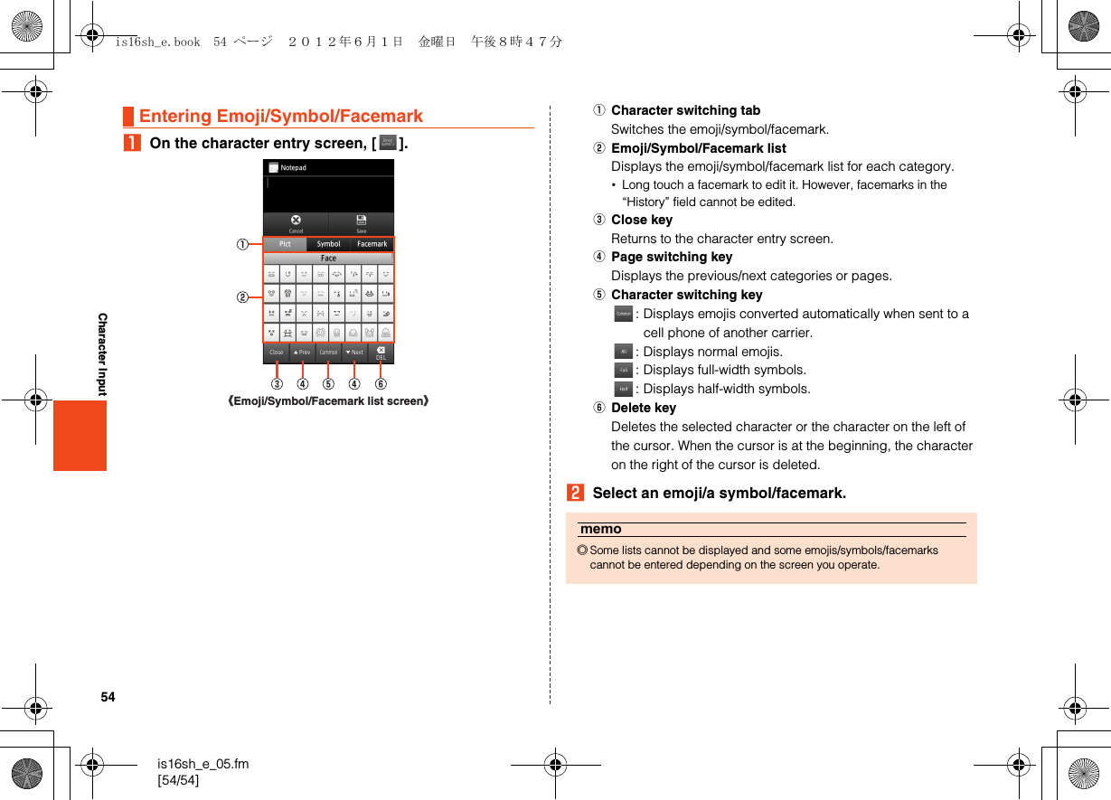 54is16sh_e_05.fm[54/54]Character InputAOn the character entry screen, [ ].ACharacter switching tabSwitches the emoji/symbol/facemark.BEmoji/Symbol/Facemark listDisplays the emoji/symbol/facemark list for each category.•Long touch a facemark to edit it. However, facemarks in the “History” field cannot be edited.CClose keyReturns to the character entry screen.DPage switching keyDisplays the previous/next categories or pages.ECharacter switching key: Displays emojis converted automatically when sent to a cell phone of another carrier.: Displays normal emojis.: Displays full-width symbols.: Displays half-width symbols.FDelete keyDeletes the selected character or the character on the left of the cursor. When the cursor is at the beginning, the character on the right of the cursor is deleted.BSelect an emoji/a symbol/facemark.Entering Emoji/Symbol/Facemark《Emoji/Symbol/Facemark list screen》memo◎Some lists cannot be displayed and some emojis/symbols/facemarks cannot be entered depending on the screen you operate.is16sh_e.book  54 ページ  ２０１２年６月１日　金曜日　午後８時４７分