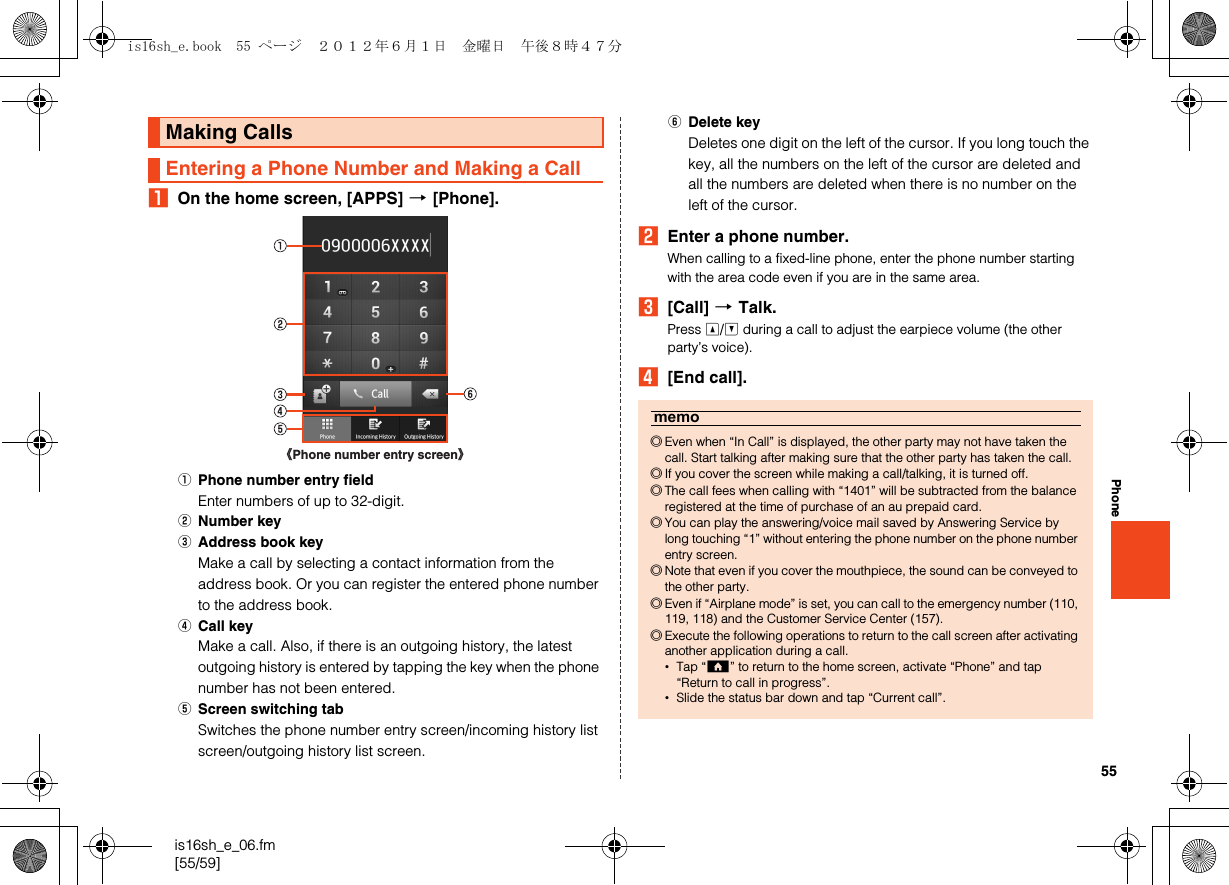 55is16sh_e_06.fm[55/59]PhoneAOn the home screen, [APPS] [[Phone].APhone number entry fieldEnter numbers of up to 32-digit.BNumber keyCAddress book keyMake a call by selecting a contact information from the address book. Or you can register the entered phone number to the address book.DCall keyMake a call. Also, if there is an outgoing history, the latest outgoing history is entered by tapping the key when the phone number has not been entered.EScreen switching tabSwitches the phone number entry screen/incoming history list screen/outgoing history list screen.FDelete keyDeletes one digit on the left of the cursor. If you long touch the key, all the numbers on the left of the cursor are deleted and all the numbers are deleted when there is no number on the left of the cursor.BEnter a phone number.When calling to a fixed-line phone, enter the phone number starting with the area code even if you are in the same area.C[Call] [Talk.Press u/d during a call to adjust the earpiece volume (the other party’s voice).D[End call].Making CallsEntering a Phone Number and Making a Call《Phone number entry screen》memo◎Even when “In Call” is displayed, the other party may not have taken the call. Start talking after making sure that the other party has taken the call.◎If you cover the screen while making a call/talking, it is turned off.◎The call fees when calling with “1401” will be subtracted from the balance registered at the time of purchase of an au prepaid card.◎You can play the answering/voice mail saved by Answering Service by long touching “1” without entering the phone number on the phone number entry screen.◎Note that even if you cover the mouthpiece, the sound can be conveyed to the other party.◎Even if “Airplane mode” is set, you can call to the emergency number (110, 119, 118) and the Customer Service Center (157).◎Execute the following operations to return to the call screen after activating another application during a call.•Tap “#” to return to the home screen, activate “Phone” and tap “Return to call in progress”.•Slide the status bar down and tap “Current call”.is16sh_e.book  55 ページ  ２０１２年６月１日　金曜日　午後８時４７分