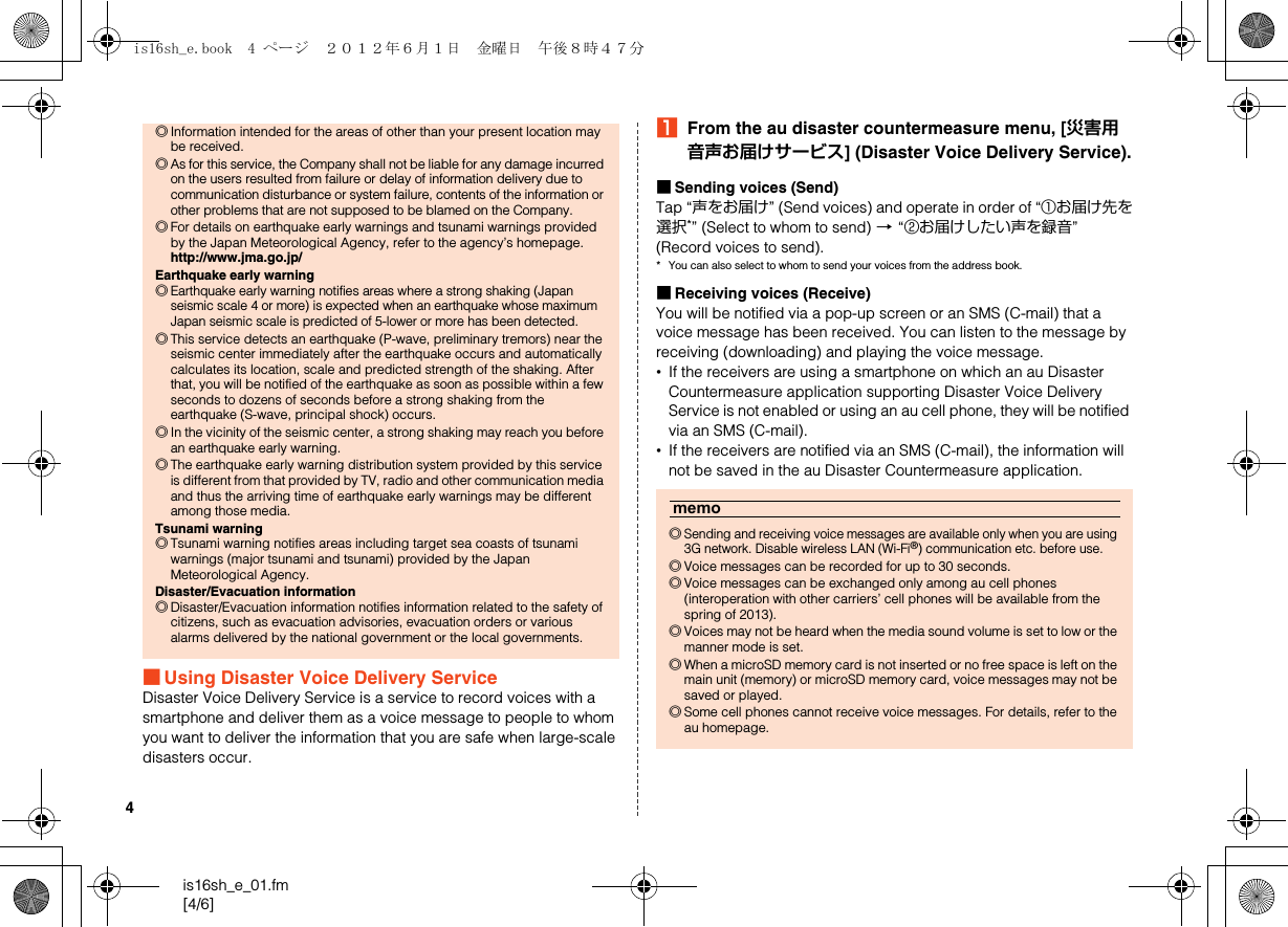 4is16sh_e_01.fm[4/6]■Using Disaster Voice Delivery ServiceDisaster Voice Delivery Service is a service to record voices with a smartphone and deliver them as a voice message to people to whom you want to deliver the information that you are safe when large-scale disasters occur.AFrom the au disaster countermeasure menu, [災害用音声お届けサービス] (Disaster Voice Delivery Service).■Sending voices (Send)Tap “声をお届け” (Send voices) and operate in order of “①お届け先を選択*” (Select to whom to send) [“②お届けしたい声を録音” (Record voices to send).* You can also select to whom to send your voices from the address book.■Receiving voices (Receive)You will be notified via a pop-up screen or an SMS (C-mail) that a voice message has been received. You can listen to the message by receiving (downloading) and playing the voice message.•If the receivers are using a smartphone on which an au Disaster Countermeasure application supporting Disaster Voice Delivery Service is not enabled or using an au cell phone, they will be notified via an SMS (C-mail).•If the receivers are notified via an SMS (C-mail), the information will not be saved in the au Disaster Countermeasure application.◎Information intended for the areas of other than your present location may be received.◎As for this service, the Company shall not be liable for any damage incurred on the users resulted from failure or delay of information delivery due to communication disturbance or system failure, contents of the information or other problems that are not supposed to be blamed on the Company.◎For details on earthquake early warnings and tsunami warnings provided by the Japan Meteorological Agency, refer to the agency’s homepage.http://www.jma.go.jp/Earthquake early warning◎Earthquake early warning notifies areas where a strong shaking (Japan seismic scale 4 or more) is expected when an earthquake whose maximum Japan seismic scale is predicted of 5-lower or more has been detected.◎This service detects an earthquake (P-wave, preliminary tremors) near the seismic center immediately after the earthquake occurs and automatically calculates its location, scale and predicted strength of the shaking. After that, you will be notified of the earthquake as soon as possible within a few seconds to dozens of seconds before a strong shaking from the earthquake (S-wave, principal shock) occurs.◎In the vicinity of the seismic center, a strong shaking may reach you before an earthquake early warning.◎The earthquake early warning distribution system provided by this service is different from that provided by TV, radio and other communication media and thus the arriving time of earthquake early warnings may be different among those media.Tsunami warning◎Tsunami warning notifies areas including target sea coasts of tsunami warnings (major tsunami and tsunami) provided by the Japan Meteorological Agency.Disaster/Evacuation information◎Disaster/Evacuation information notifies information related to the safety of citizens, such as evacuation advisories, evacuation orders or various alarms delivered by the national government or the local governments.memo◎Sending and receiving voice messages are available only when you are using 3G network. Disable wireless LAN (Wi-Fi®) communication etc. before use.◎Voice messages can be recorded for up to 30 seconds.◎Voice messages can be exchanged only among au cell phones (interoperation with other carriers’ cell phones will be available from the spring of 2013).◎Voices may not be heard when the media sound volume is set to low or the manner mode is set.◎When a microSD memory card is not inserted or no free space is left on the main unit (memory) or microSD memory card, voice messages may not be saved or played.◎Some cell phones cannot receive voice messages. For details, refer to the au homepage.is16sh_e.book  4 ページ  ２０１２年６月１日　金曜日　午後８時４７分