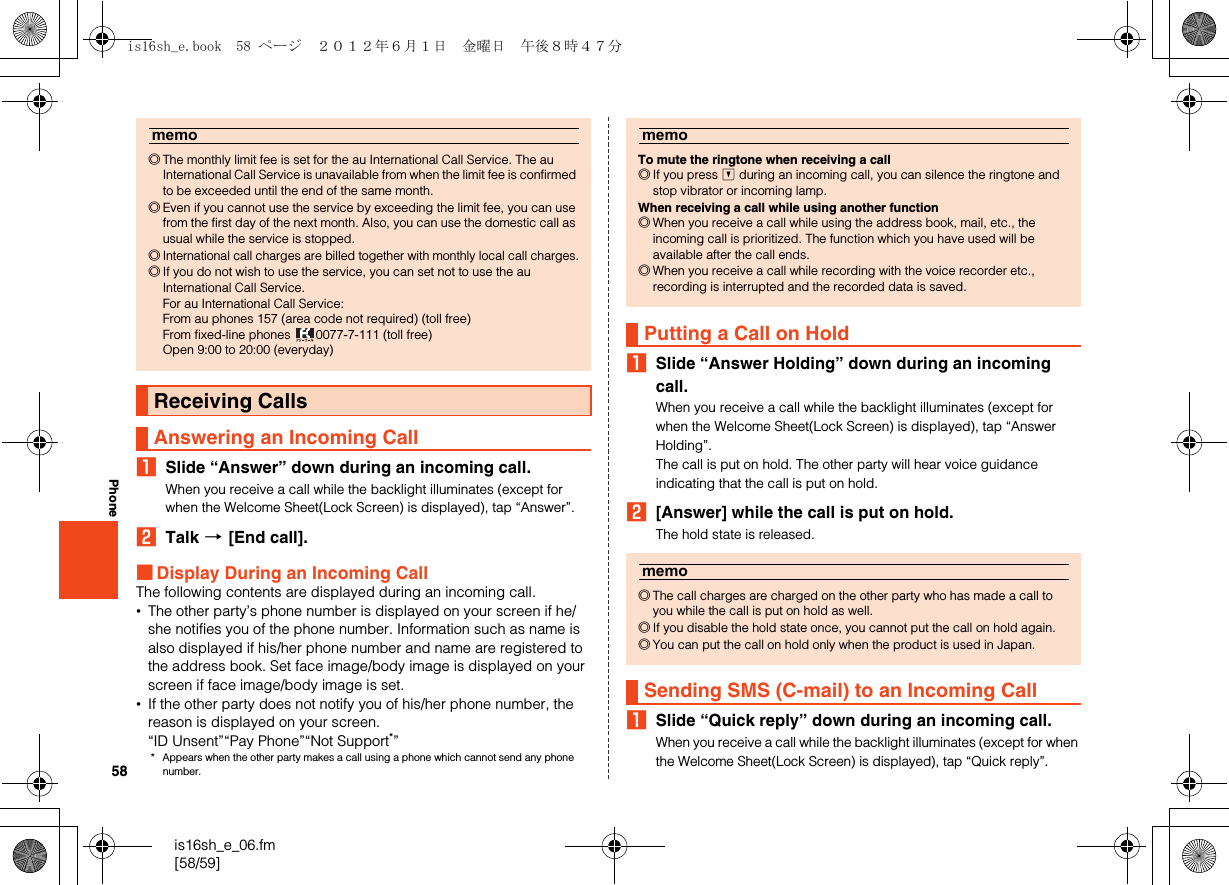 58is16sh_e_06.fm[58/59]PhoneASlide “Answer” down during an incoming call.When you receive a call while the backlight illuminates (except for when the Welcome Sheet(Lock Screen) is displayed), tap “Answer”.BTalk [[End call].■Display During an Incoming CallThe following contents are displayed during an incoming call.•The other party’s phone number is displayed on your screen if he/she notifies you of the phone number. Information such as name is also displayed if his/her phone number and name are registered to the address book. Set face image/body image is displayed on your screen if face image/body image is set.•If the other party does not notify you of his/her phone number, the reason is displayed on your screen.“ID Unsent”“Pay Phone”“Not Support*”* Appears when the other party makes a call using a phone which cannot send any phone number.ASlide “Answer Holding” down during an incoming call.When you receive a call while the backlight illuminates (except for when the Welcome Sheet(Lock Screen) is displayed), tap “Answer Holding”.The call is put on hold. The other party will hear voice guidance indicating that the call is put on hold.B[Answer] while the call is put on hold.The hold state is released.ASlide “Quick reply” down during an incoming call.When you receive a call while the backlight illuminates (except for when the Welcome Sheet(Lock Screen) is displayed), tap “Quick reply”.memo◎The monthly limit fee is set for the au International Call Service. The au International Call Service is unavailable from when the limit fee is confirmed to be exceeded until the end of the same month.◎Even if you cannot use the service by exceeding the limit fee, you can use from the first day of the next month. Also, you can use the domestic call as usual while the service is stopped.◎International call charges are billed together with monthly local call charges.◎If you do not wish to use the service, you can set not to use the au International Call Service.For au International Call Service:From au phones 157 (area code not required) (toll free)From fixed-line phones  0077-7-111 (toll free)Open 9:00 to 20:00 (everyday)Receiving CallsAnswering an Incoming CallmemoTo mute the ringtone when receiving a call◎If you press d during an incoming call, you can silence the ringtone and stop vibrator or incoming lamp.When receiving a call while using another function◎When you receive a call while using the address book, mail, etc., the incoming call is prioritized. The function which you have used will be available after the call ends.◎When you receive a call while recording with the voice recorder etc., recording is interrupted and the recorded data is saved.Putting a Call on Holdmemo◎The call charges are charged on the other party who has made a call to you while the call is put on hold as well.◎If you disable the hold state once, you cannot put the call on hold again.◎You can put the call on hold only when the product is used in Japan.Sending SMS (C-mail) to an Incoming Callis16sh_e.book  58 ページ  ２０１２年６月１日　金曜日　午後８時４７分