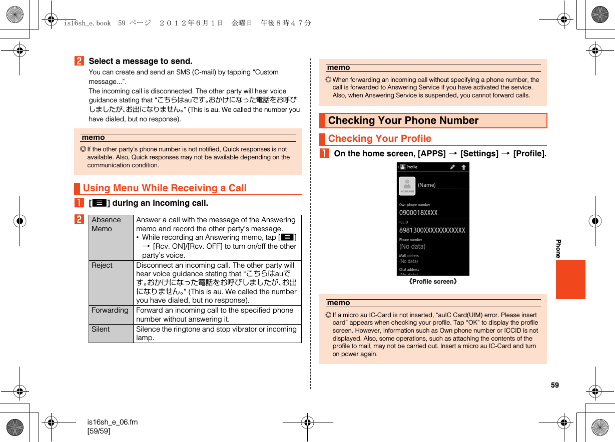 59is16sh_e_06.fm[59/59]PhoneBSelect a message to send.You can create and send an SMS (C-mail) by tapping “Custom message...”.The incoming call is disconnected. The other party will hear voice guidance stating that “こちらはauです。おかけになった電話をお呼びしましたが、お出になりません。” (This is au. We called the number you have dialed, but no response).A[e] during an incoming call.BAOn the home screen, [APPS] [[Settings] [[Profile].memo◎If the other party’s phone number is not notified, Quick responses is not available. Also, Quick responses may not be available depending on the communication condition.Using Menu While Receiving a CallAbsence MemoAnswer a call with the message of the Answering memo and record the other party’s message.•While recording an Answering memo, tap [e] [[Rcv. ON]/[Rcv. OFF] to turn on/off the other party’s voice.Reject Disconnect an incoming call. The other party will hear voice guidance stating that “こちらはauです。おかけになった電話をお呼びしましたが、お出になりません。” (This is au. We called the number you have dialed, but no response).Forwarding Forward an incoming call to the specified phone number without answering it.Silent Silence the ringtone and stop vibrator or incoming lamp.memo◎When forwarding an incoming call without specifying a phone number, the call is forwarded to Answering Service if you have activated the service. Also, when Answering Service is suspended, you cannot forward calls.Checking Your Phone NumberChecking Your Profilememo◎If a micro au IC-Card is not inserted, “auIC Card(UIM) error. Please insert card” appears when checking your profile. Tap “OK” to display the profile screen. However, information such as Own phone number or ICCID is not displayed. Also, some operations, such as attaching the contents of the profile to mail, may not be carried out. Insert a micro au IC-Card and turn on power again.《Profile screen》is16sh_e.book  59 ページ  ２０１２年６月１日　金曜日　午後８時４７分