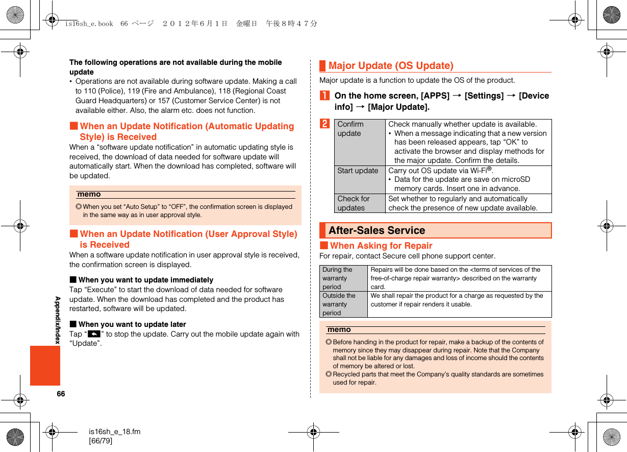 66is16sh_e_18.fm[66/79]Appendix/IndexThe following operations are not available during the mobile update•Operations are not available during software update. Making a call to 110 (Police), 119 (Fire and Ambulance), 118 (Regional Coast Guard Headquarters) or 157 (Customer Service Center) is not available either. Also, the alarm etc. does not function.■When an Update Notification (Automatic Updating Style) is ReceivedWhen a “software update notification” in automatic updating style is received, the download of data needed for software update will automatically start. When the download has completed, software will be updated.■When an Update Notification (User Approval Style) is ReceivedWhen a software update notification in user approval style is received, the confirmation screen is displayed.■When you want to update immediatelyTap “Execute” to start the download of data needed for software update. When the download has completed and the product has restarted, software will be updated.■When you want to update laterTap “^” to stop the update. Carry out the mobile update again with “Update”.Major update is a function to update the OS of the product.AOn the home screen, [APPS] [[Settings] [[Device info] [[Major Update].B■When Asking for RepairFor repair, contact Secure cell phone support center.memo◎When you set “Auto Setup” to “OFF”, the confirmation screen is displayed in the same way as in user approval style.Major Update (OS Update)Confirm updateCheck manually whether update is available.•When a message indicating that a new version has been released appears, tap “OK” to activate the browser and display methods for the major update. Confirm the details.Start update Carry out OS update via Wi-Fi®.•Data for the update are save on microSD memory cards. Insert one in advance.Check for updatesSet whether to regularly and automatically check the presence of new update available.After-Sales ServiceDuring the warranty periodRepairs will be done based on the &lt;terms of services of the free-of-charge repair warranty&gt; described on the warranty card.Outside the warranty periodWe shall repair the product for a charge as requested by the customer if repair renders it usable.memo◎Before handing in the product for repair, make a backup of the contents of memory since they may disappear during repair. Note that the Company shall not be liable for any damages and loss of income should the contents of memory be altered or lost.◎Recycled parts that meet the Company’s quality standards are sometimes used for repair.is16sh_e.book  66 ページ  ２０１２年６月１日　金曜日　午後８時４７分
