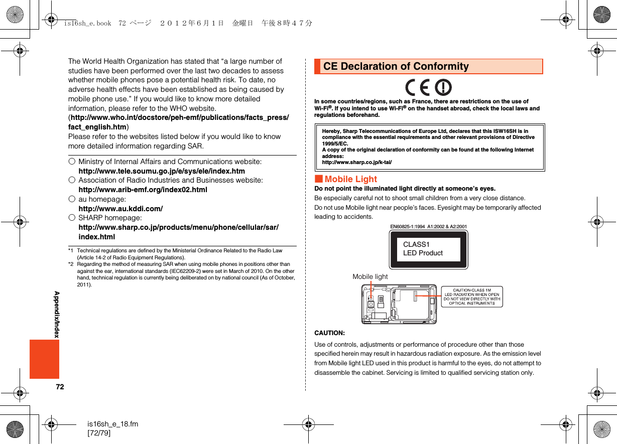 72is16sh_e_18.fm[72/79]Appendix/IndexThe World Health Organization has stated that “a large number of studies have been performed over the last two decades to assess whether mobile phones pose a potential health risk. To date, no adverse health effects have been established as being caused by mobile phone use.” If you would like to know more detailed information, please refer to the WHO website.(http://www.who.int/docstore/peh-emf/publications/facts_press/fact_english.htm)Please refer to the websites listed below if you would like to know more detailed information regarding SAR.*1 Technical regulations are defined by the Ministerial Ordinance Related to the Radio Law (Article 14-2 of Radio Equipment Regulations).*2 Regarding the method of measuring SAR when using mobile phones in positions other than against the ear, international standards (IEC62209-2) were set in March of 2010. On the other hand, technical regulation is currently being deliberated on by national council (As of October, 2011).In some countries/regions, such as France, there are restrictions on the use of Wi-Fi®. If you intend to use Wi-Fi® on the handset abroad, check the local laws and regulations beforehand.■Mobile LightDo not point the illuminated light directly at someone’s eyes.Be especially careful not to shoot small children from a very close distance.Do not use Mobile light near people’s faces. Eyesight may be temporarily affected leading to accidents.CAUTION:Use of controls, adjustments or performance of procedure other than those specified herein may result in hazardous radiation exposure. As the emission level from Mobile light LED used in this product is harmful to the eyes, do not attempt to disassemble the cabinet. Servicing is limited to qualified servicing station only.○Ministry of Internal Affairs and Communications website:http://www.tele.soumu.go.jp/e/sys/ele/index.htm○Association of Radio Industries and Businesses website:http://www.arib-emf.org/index02.html○au homepage:http://www.au.kddi.com/○SHARP homepage:http://www.sharp.co.jp/products/menu/phone/cellular/sar/index.htmlCE Declaration of ConformityHereby, Sharp Telecommunications of Europe Ltd, declares that this ISW16SH is in compliance with the essential requirements and other relevant provisions of Directive 1999/5/EC.A copy of the original declaration of conformity can be found at the following Internet address:http://www.sharp.co.jp/k-tai/EN60825-1:1994  A1:2002 &amp; A2:2001CLASS1 LED ProductMobile lightis16sh_e.book  72 ページ  ２０１２年６月１日　金曜日　午後８時４７分