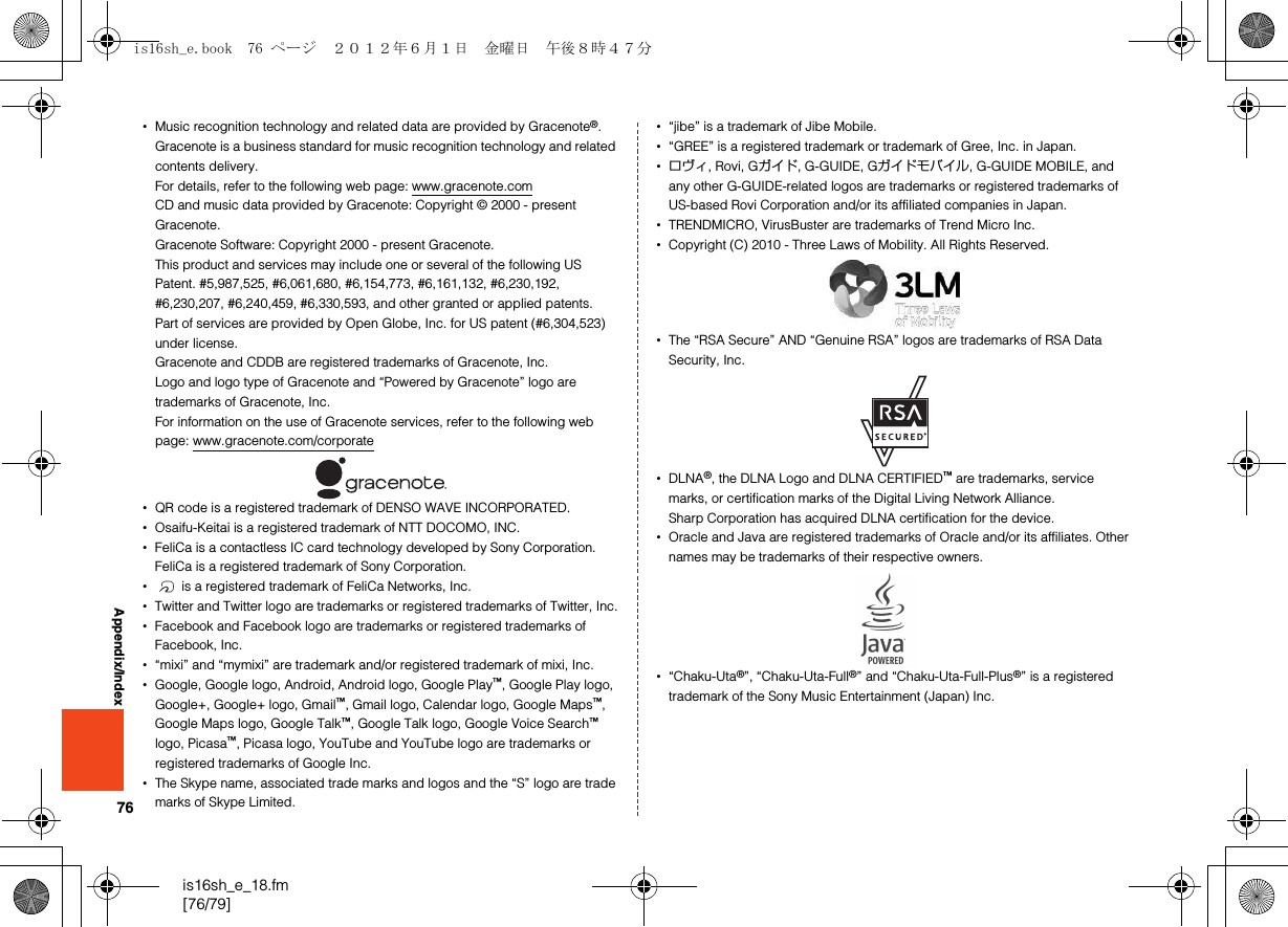 76is16sh_e_18.fm[76/79]Appendix/Index•Music recognition technology and related data are provided by Gracenote®.Gracenote is a business standard for music recognition technology and related contents delivery.For details, refer to the following web page: www.gracenote.comCD and music data provided by Gracenote: Copyright © 2000 - present Gracenote.Gracenote Software: Copyright 2000 - present Gracenote.This product and services may include one or several of the following US Patent. #5,987,525, #6,061,680, #6,154,773, #6,161,132, #6,230,192, #6,230,207, #6,240,459, #6,330,593, and other granted or applied patents.Part of services are provided by Open Globe, Inc. for US patent (#6,304,523) under license.Gracenote and CDDB are registered trademarks of Gracenote, Inc.Logo and logo type of Gracenote and “Powered by Gracenote” logo are trademarks of Gracenote, Inc.For information on the use of Gracenote services, refer to the following web page: www.gracenote.com/corporate•QR code is a registered trademark of DENSO WAVE INCORPORATED.•Osaifu-Keitai is a registered trademark of NTT DOCOMO, INC.•FeliCa is a contactless IC card technology developed by Sony Corporation.FeliCa is a registered trademark of Sony Corporation.• is a registered trademark of FeliCa Networks, Inc.•Twitter and Twitter logo are trademarks or registered trademarks of Twitter, Inc.•Facebook and Facebook logo are trademarks or registered trademarks of Facebook, Inc.•“mixi” and “mymixi” are trademark and/or registered trademark of mixi, Inc.•Google, Google logo, Android, Android logo, Google Play™, Google Play logo, Google+, Google+ logo, Gmail™, Gmail logo, Calendar logo, Google Maps™, Google Maps logo, Google Talk™, Google Talk logo, Google Voice Search™ logo, Picasa™, Picasa logo, YouTube and YouTube logo are trademarks or registered trademarks of Google Inc.•The Skype name, associated trade marks and logos and the “S” logo are trade marks of Skype Limited.•“jibe” is a trademark of Jibe Mobile.•“GREE” is a registered trademark or trademark of Gree, Inc. in Japan.•ロヴィ, Rovi, Gガイド, G-GUIDE, Gガイドモバイル, G-GUIDE MOBILE, and any other G-GUIDE-related logos are trademarks or registered trademarks of US-based Rovi Corporation and/or its affiliated companies in Japan.•TRENDMICRO, VirusBuster are trademarks of Trend Micro Inc.•Copyright (C) 2010 - Three Laws of Mobility. All Rights Reserved.•The “RSA Secure” AND “Genuine RSA” logos are trademarks of RSA Data Security, Inc.•DLNA®, the DLNA Logo and DLNA CERTIFIED™ are trademarks, service marks, or certification marks of the Digital Living Network Alliance.Sharp Corporation has acquired DLNA certification for the device.•Oracle and Java are registered trademarks of Oracle and/or its affiliates. Other names may be trademarks of their respective owners.•“Chaku-Uta®”, “Chaku-Uta-Full®” and “Chaku-Uta-Full-Plus®” is a registered trademark of the Sony Music Entertainment (Japan) Inc.is16sh_e.book  76 ページ  ２０１２年６月１日　金曜日　午後８時４７分